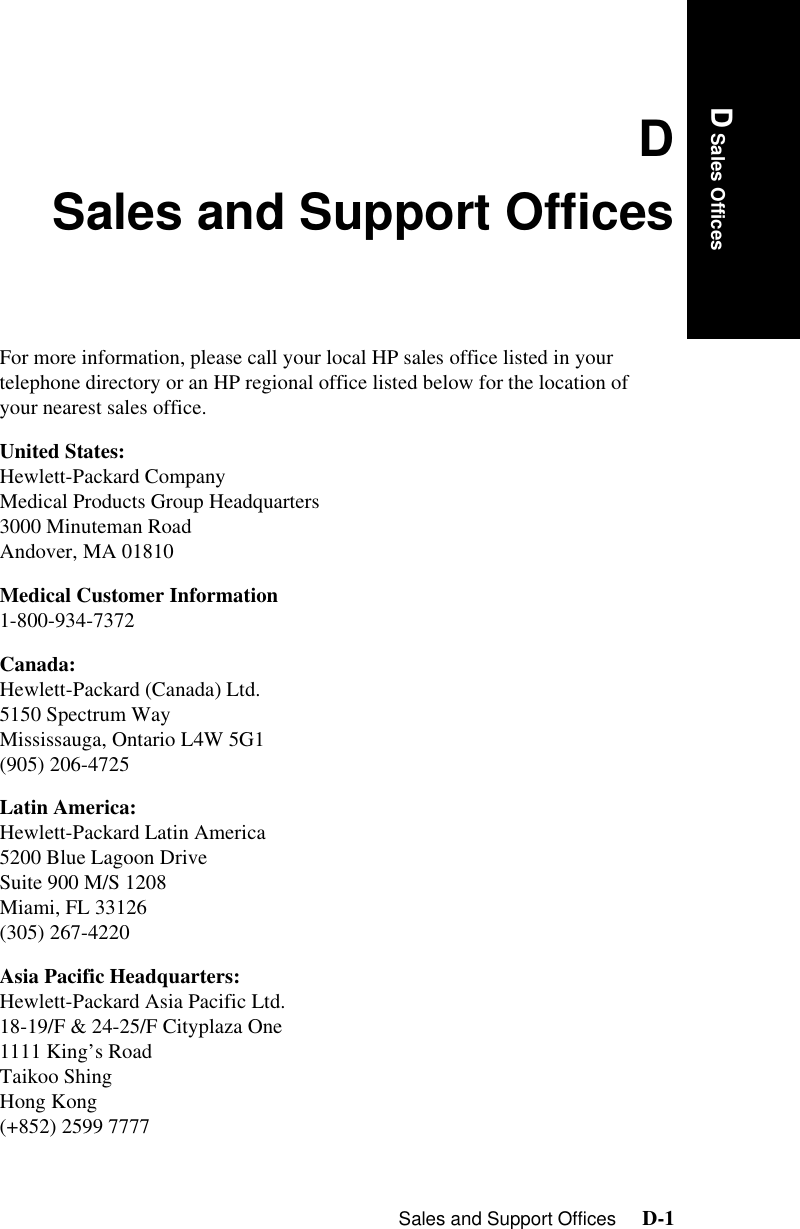 Sales and Support Offices     D-1IntroductionD Sales OfficesDSales and Support OfficesFor more information, please call your local HP sales office listed in your telephone directory or an HP regional office listed below for the location of your nearest sales office.United States: Hewlett-Packard Company Medical Products Group Headquarters3000 Minuteman Road Andover, MA 01810 Medical Customer Information 1-800-934-7372 Canada: Hewlett-Packard (Canada) Ltd. 5150 Spectrum Way Mississauga, Ontario L4W 5G1 (905) 206-4725 Latin America: Hewlett-Packard Latin America 5200 Blue Lagoon Drive Suite 900 M/S 1208 Miami, FL 33126 (305) 267-4220 Asia Pacific Headquarters: Hewlett-Packard Asia Pacific Ltd. 18-19/F &amp; 24-25/F Cityplaza One1111 King’s RoadTaikoo Shing Hong Kong (+852) 2599 7777 