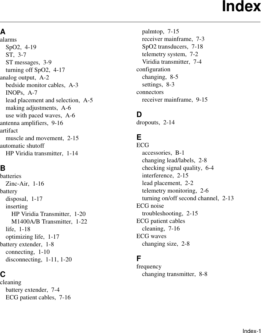      Index-1IndexAalarmsSpO2, 4-19ST, 3-7ST messages, 3-9turning off SpO2, 4-17analog output, A-2bedside monitor cables, A-3INOPs, A-7lead placement and selection, A-5making adjustments, A-6use with paced waves, A-6antenna amplifiers, 9-16artifactmuscle and movement, 2-15automatic shutoffHP Viridia transmitter, 1-14BbatteriesZinc-Air, 1-16batterydisposal, 1-17insertingHP Viridia Transmitter, 1-20M1400A/B Transmitter, 1-22life, 1-18optimizing life, 1-17battery extender, 1-8connecting, 1-10disconnecting, 1-11, 1-20Ccleaningbattery extender, 7-4ECG patient cables, 7-16palmtop, 7-15receiver mainframe, 7-3SpO2 transducers, 7-18telemetry system, 7-2Viridia transmitter, 7-4configurationchanging, 8-5settings, 8-3connectorsreceiver mainframe, 9-15Ddropouts, 2-14EECGaccessories, B-1changing lead/labels, 2-8checking signal quality, 6-4interference, 2-15lead placement, 2-2telemetry monitoring, 2-6turning on/off second channel, 2-13ECG noisetroubleshooting, 2-15ECG patient cablescleaning, 7-16ECG waveschanging size, 2-8Ffrequencychanging transmitter, 8-8