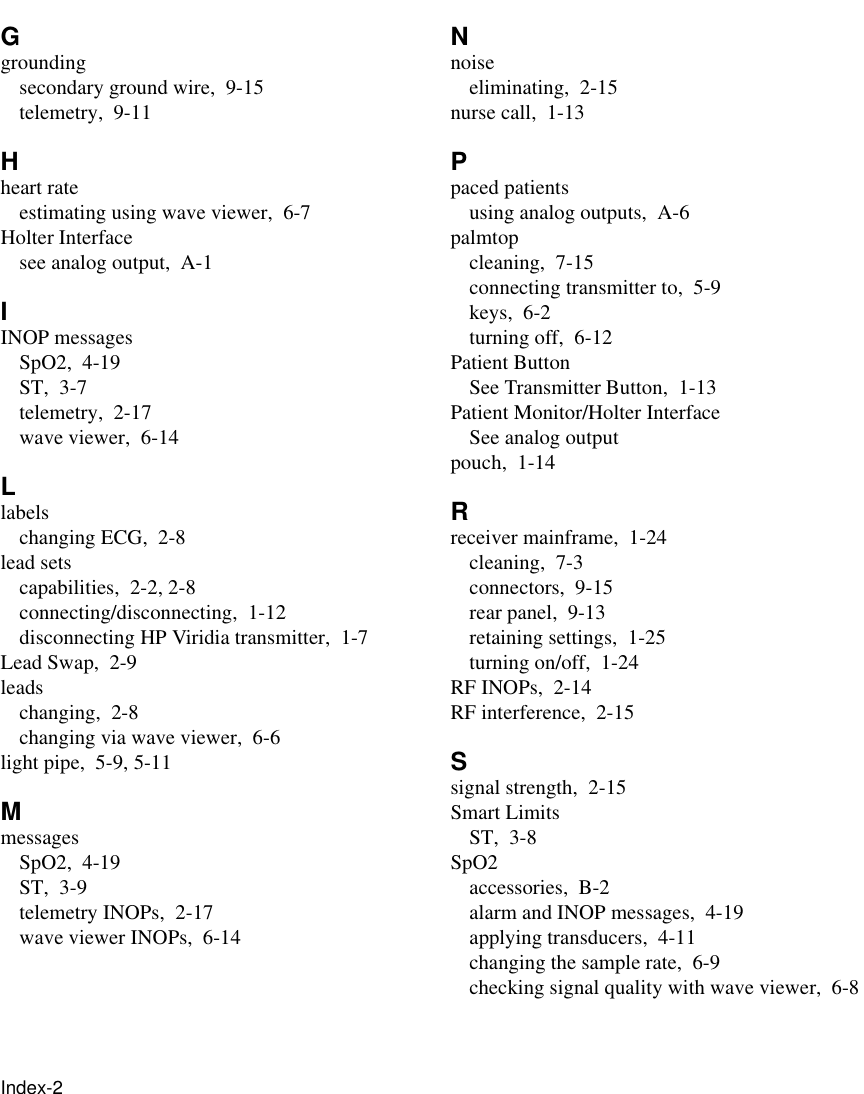 Index-2     Ggroundingsecondary ground wire, 9-15telemetry, 9-11Hheart rateestimating using wave viewer, 6-7Holter Interfacesee analog output, A-1IINOP messagesSpO2, 4-19ST, 3-7telemetry, 2-17wave viewer, 6-14Llabelschanging ECG, 2-8lead setscapabilities, 2-2, 2-8connecting/disconnecting, 1-12disconnecting HP Viridia transmitter, 1-7Lead Swap, 2-9leadschanging, 2-8changing via wave viewer, 6-6light pipe, 5-9, 5-11MmessagesSpO2, 4-19ST, 3-9telemetry INOPs, 2-17wave viewer INOPs, 6-14Nnoiseeliminating, 2-15nurse call, 1-13Ppaced patientsusing analog outputs, A-6palmtopcleaning, 7-15connecting transmitter to, 5-9keys, 6-2turning off, 6-12Patient ButtonSee Transmitter Button, 1-13Patient Monitor/Holter InterfaceSee analog outputpouch, 1-14Rreceiver mainframe, 1-24cleaning, 7-3connectors, 9-15rear panel, 9-13retaining settings, 1-25turning on/off, 1-24RF INOPs, 2-14RF interference, 2-15Ssignal strength, 2-15Smart LimitsST, 3-8SpO2accessories, B-2alarm and INOP messages, 4-19applying transducers, 4-11changing the sample rate, 6-9checking signal quality with wave viewer, 6-8