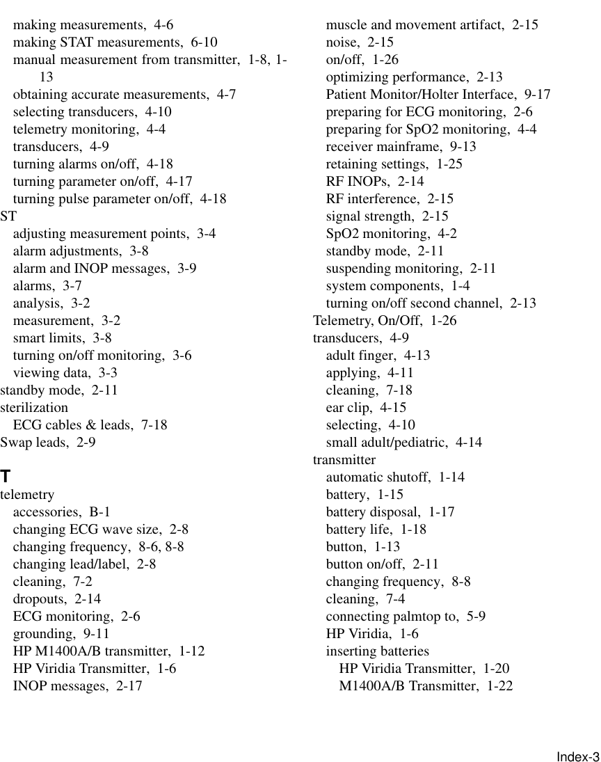       Index-3making measurements, 4-6making STAT measurements, 6-10manual measurement from transmitter, 1-8, 1-13obtaining accurate measurements, 4-7selecting transducers, 4-10telemetry monitoring, 4-4transducers, 4-9turning alarms on/off, 4-18turning parameter on/off, 4-17turning pulse parameter on/off, 4-18STadjusting measurement points, 3-4alarm adjustments, 3-8alarm and INOP messages, 3-9alarms, 3-7analysis, 3-2measurement, 3-2smart limits, 3-8turning on/off monitoring, 3-6viewing data, 3-3standby mode, 2-11sterilizationECG cables &amp; leads, 7-18Swap leads, 2-9Ttelemetryaccessories, B-1changing ECG wave size, 2-8changing frequency, 8-6, 8-8changing lead/label, 2-8cleaning, 7-2dropouts, 2-14ECG monitoring, 2-6grounding, 9-11HP M1400A/B transmitter, 1-12HP Viridia Transmitter, 1-6INOP messages, 2-17muscle and movement artifact, 2-15noise, 2-15on/off, 1-26optimizing performance, 2-13Patient Monitor/Holter Interface, 9-17preparing for ECG monitoring, 2-6preparing for SpO2 monitoring, 4-4receiver mainframe, 9-13retaining settings, 1-25RF INOPs, 2-14RF interference, 2-15signal strength, 2-15SpO2 monitoring, 4-2standby mode, 2-11suspending monitoring, 2-11system components, 1-4turning on/off second channel, 2-13Telemetry, On/Off, 1-26transducers, 4-9adult finger, 4-13applying, 4-11cleaning, 7-18ear clip, 4-15selecting, 4-10small adult/pediatric, 4-14transmitterautomatic shutoff, 1-14battery, 1-15battery disposal, 1-17battery life, 1-18button, 1-13button on/off, 2-11changing frequency, 8-8cleaning, 7-4connecting palmtop to, 5-9HP Viridia, 1-6inserting batteriesHP Viridia Transmitter, 1-20M1400A/B Transmitter, 1-22