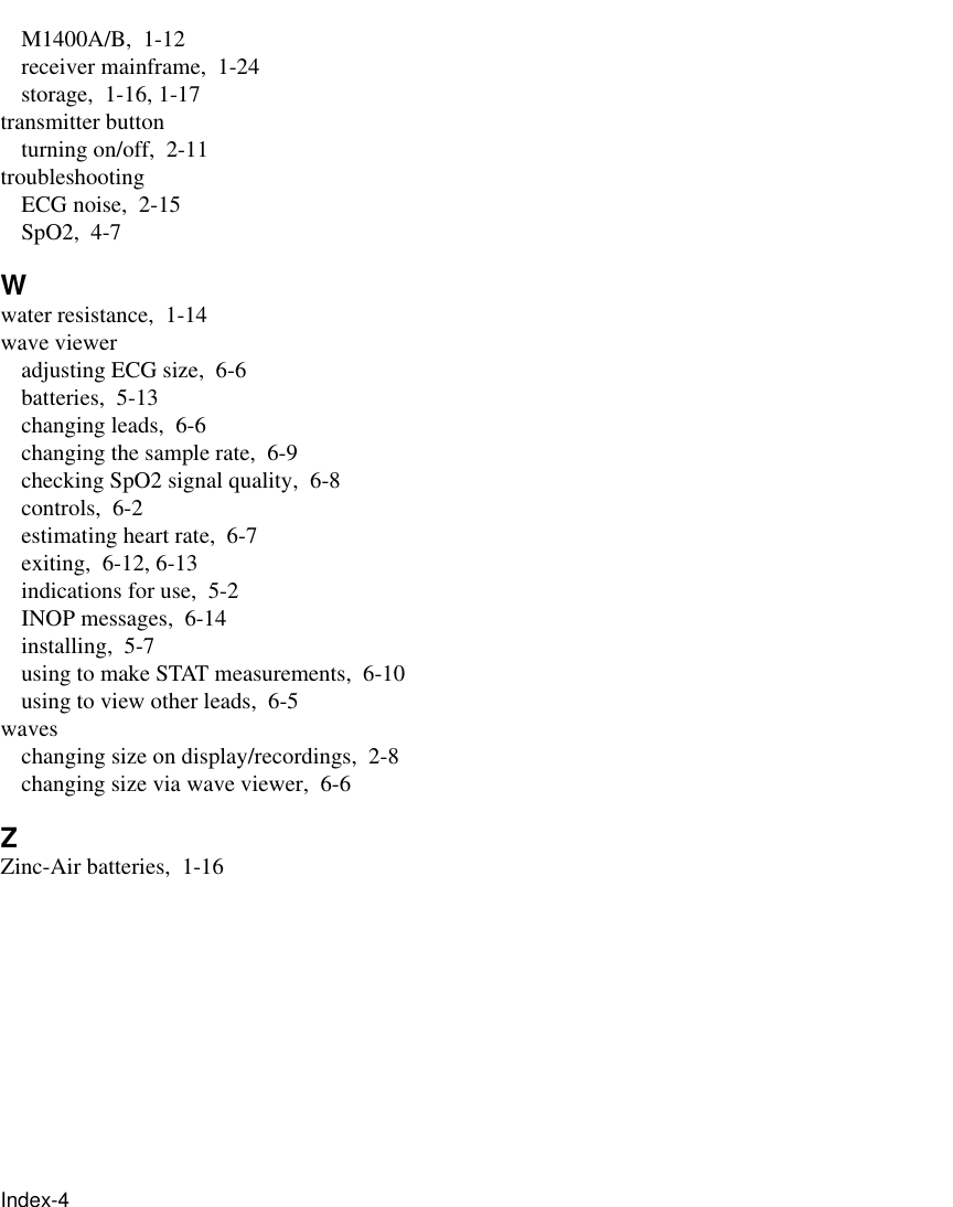 Index-4     M1400A/B, 1-12receiver mainframe, 1-24storage, 1-16, 1-17transmitter buttonturning on/off, 2-11troubleshootingECG noise, 2-15SpO2, 4-7Wwater resistance, 1-14wave vieweradjusting ECG size, 6-6batteries, 5-13changing leads, 6-6changing the sample rate, 6-9checking SpO2 signal quality, 6-8controls, 6-2estimating heart rate, 6-7exiting, 6-12, 6-13indications for use, 5-2INOP messages, 6-14installing, 5-7using to make STAT measurements, 6-10using to view other leads, 6-5waveschanging size on display/recordings, 2-8changing size via wave viewer, 6-6ZZinc-Air batteries, 1-16