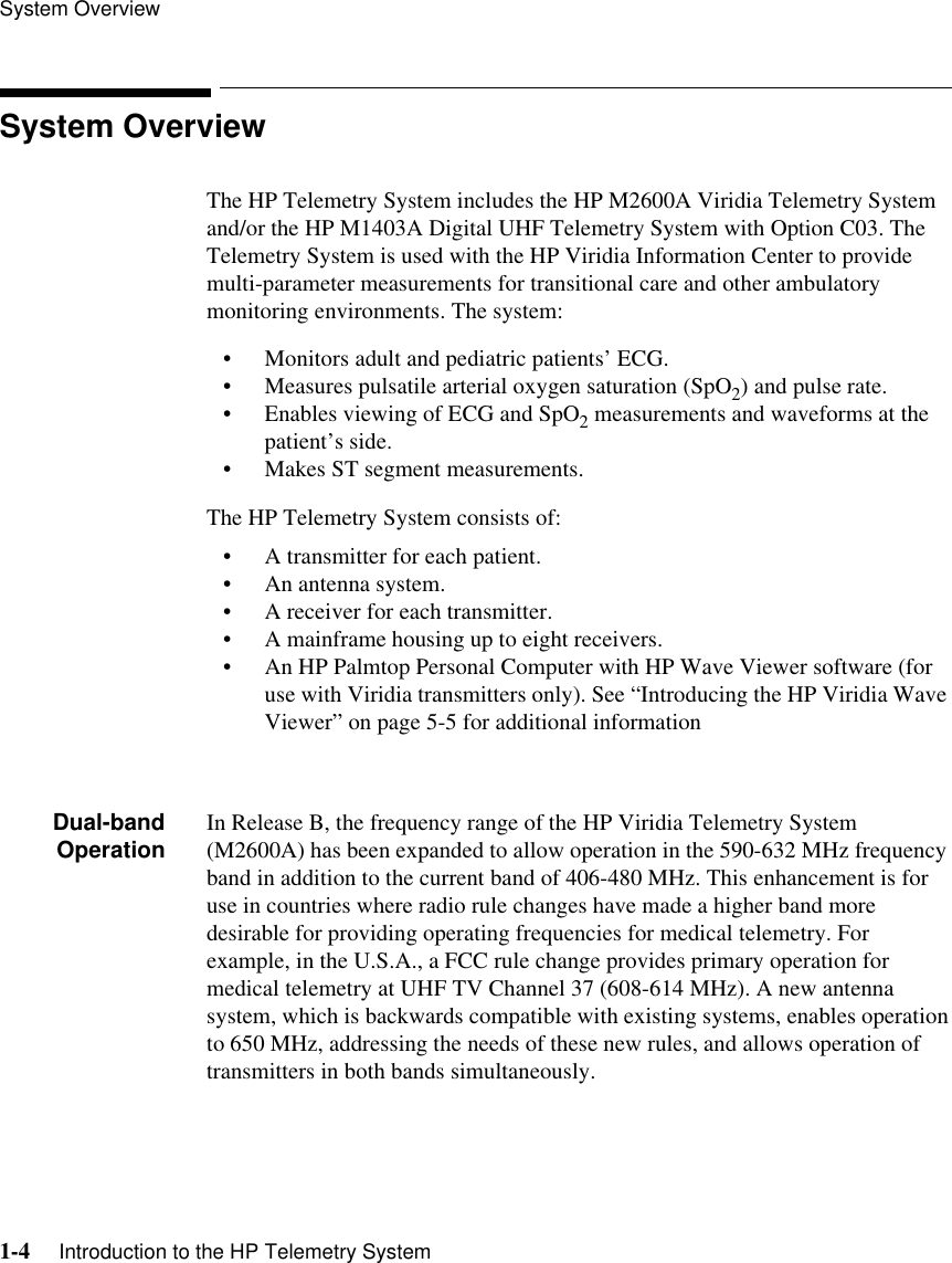 System Overview1-4     Introduction to the HP Telemetry SystemSystem OverviewThe HP Telemetry System includes the HP M2600A Viridia Telemetry System and/or the HP M1403A Digital UHF Telemetry System with Option C03. The Telemetry System is used with the HP Viridia Information Center to provide multi-parameter measurements for transitional care and other ambulatory monitoring environments. The system:• Monitors adult and pediatric patients’ ECG.• Measures pulsatile arterial oxygen saturation (SpO2) and pulse rate.• Enables viewing of ECG and SpO2 measurements and waveforms at the patient’s side.• Makes ST segment measurements.The HP Telemetry System consists of:• A transmitter for each patient. • An antenna system.• A receiver for each transmitter.• A mainframe housing up to eight receivers.• An HP Palmtop Personal Computer with HP Wave Viewer software (for use with Viridia transmitters only). See “Introducing the HP Viridia Wave Viewer” on page 5-5 for additional informationDual-bandOperation In Release B, the frequency range of the HP Viridia Telemetry System (M2600A) has been expanded to allow operation in the 590-632 MHz frequency band in addition to the current band of 406-480 MHz. This enhancement is for use in countries where radio rule changes have made a higher band more desirable for providing operating frequencies for medical telemetry. For example, in the U.S.A., a FCC rule change provides primary operation for medical telemetry at UHF TV Channel 37 (608-614 MHz). A new antenna system, which is backwards compatible with existing systems, enables operation to 650 MHz, addressing the needs of these new rules, and allows operation of transmitters in both bands simultaneously. 