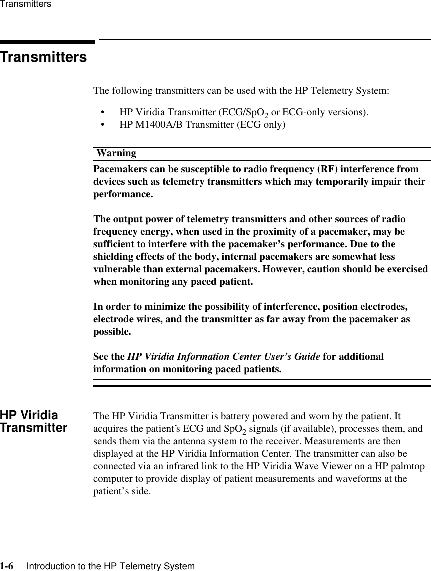 Transmitters1-6     Introduction to the HP Telemetry SystemTransmittersThe following transmitters can be used with the HP Telemetry System:• HP Viridia Transmitter (ECG/SpO2 or ECG-only versions). • HP M1400A/B Transmitter (ECG only)WarningPacemakers can be susceptible to radio frequency (RF) interference from devices such as telemetry transmitters which may temporarily impair their performance.The output power of telemetry transmitters and other sources of radio frequency energy, when used in the proximity of a pacemaker, may be sufficient to interfere with the pacemaker’s performance. Due to the shielding effects of the body, internal pacemakers are somewhat less vulnerable than external pacemakers. However, caution should be exercised when monitoring any paced patient. In order to minimize the possibility of interference, position electrodes, electrode wires, and the transmitter as far away from the pacemaker as possible. See the HP Viridia Information Center User’s Guide for additional information on monitoring paced patients. HP Viridia Transmitter The HP Viridia Transmitter is battery powered and worn by the patient. It acquires the patient’s ECG and SpO2 signals (if available), processes them, and sends them via the antenna system to the receiver. Measurements are then displayed at the HP Viridia Information Center. The transmitter can also be connected via an infrared link to the HP Viridia Wave Viewer on a HP palmtop computer to provide display of patient measurements and waveforms at the patient’s side.