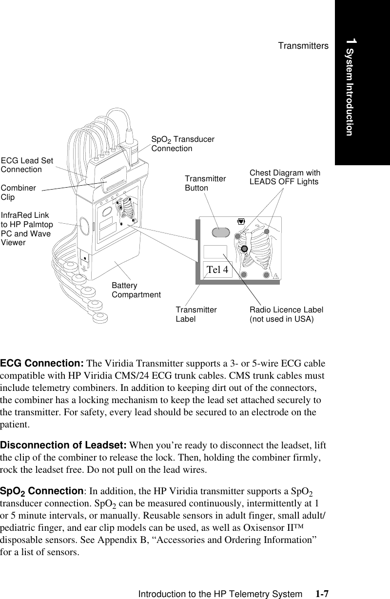 TransmittersIntroduction to the HP Telemetry System     1-71 System IntroductionECG Connection: The Viridia Transmitter supports a 3- or 5-wire ECG cable compatible with HP Viridia CMS/24 ECG trunk cables. CMS trunk cables must include telemetry combiners. In addition to keeping dirt out of the connectors, the combiner has a locking mechanism to keep the lead set attached securely to the transmitter. For safety, every lead should be secured to an electrode on the patient. Disconnection of Leadset: When you’re ready to disconnect the leadset, lift the clip of the combiner to release the lock. Then, holding the combiner firmly, rock the leadset free. Do not pull on the lead wires.SpO2 Connection: In addition, the HP Viridia transmitter supports a SpO2 transducer connection. SpO2 can be measured continuously, intermittently at 1 or 5 minute intervals, or manually. Reusable sensors in adult finger, small adult/pediatric finger, and ear clip models can be used, as well as Oxisensor II™ disposable sensors. See Appendix B, “Accessories and Ordering Information” for a list of sensors.!Tel 4ECG Lead Set Connection Combiner ClipInfraRed Link to HP Palmtop PC and Wave ViewerBattery CompartmentTransmitter Label Radio Licence Label  (not used in USA)Transmitter ButtonSpO2 Transducer ConnectionChest Diagram with LEADS OFF Lights