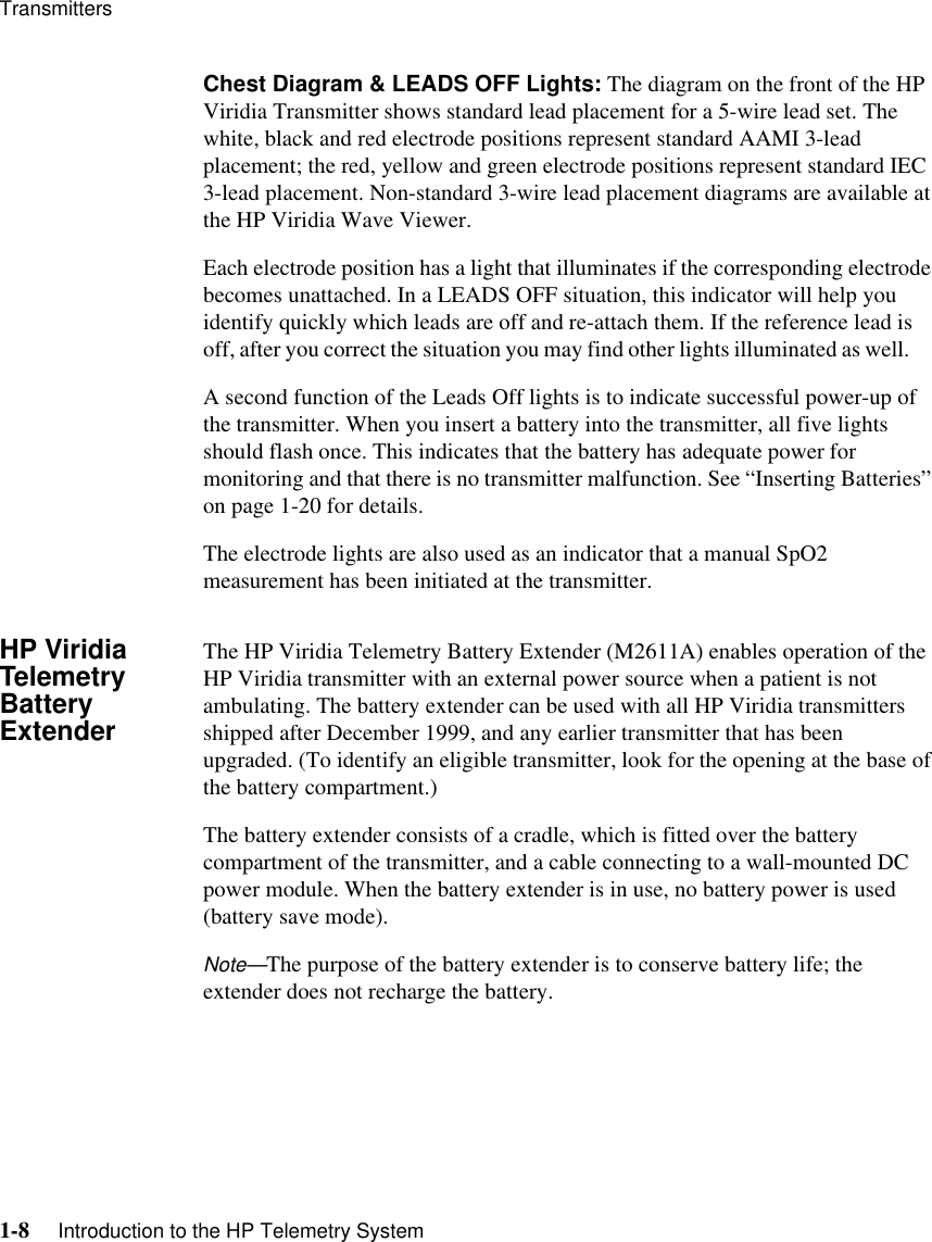 Transmitters1-8     Introduction to the HP Telemetry SystemChest Diagram &amp; LEADS OFF Lights: The diagram on the front of the HP Viridia Transmitter shows standard lead placement for a 5-wire lead set. The white, black and red electrode positions represent standard AAMI 3-lead placement; the red, yellow and green electrode positions represent standard IEC 3-lead placement. Non-standard 3-wire lead placement diagrams are available at the HP Viridia Wave Viewer. Each electrode position has a light that illuminates if the corresponding electrode becomes unattached. In a LEADS OFF situation, this indicator will help you identify quickly which leads are off and re-attach them. If the reference lead is off, after you correct the situation you may find other lights illuminated as well.      A second function of the Leads Off lights is to indicate successful power-up of the transmitter. When you insert a battery into the transmitter, all five lights should flash once. This indicates that the battery has adequate power for monitoring and that there is no transmitter malfunction. See “Inserting Batteries” on page 1-20 for details. The electrode lights are also used as an indicator that a manual SpO2 measurement has been initiated at the transmitter. HP Viridia Telemetry Battery ExtenderThe HP Viridia Telemetry Battery Extender (M2611A) enables operation of the HP Viridia transmitter with an external power source when a patient is not ambulating. The battery extender can be used with all HP Viridia transmitters shipped after December 1999, and any earlier transmitter that has been upgraded. (To identify an eligible transmitter, look for the opening at the base of the battery compartment.) The battery extender consists of a cradle, which is fitted over the battery compartment of the transmitter, and a cable connecting to a wall-mounted DC power module. When the battery extender is in use, no battery power is used (battery save mode). Note—The purpose of the battery extender is to conserve battery life; the extender does not recharge the battery.