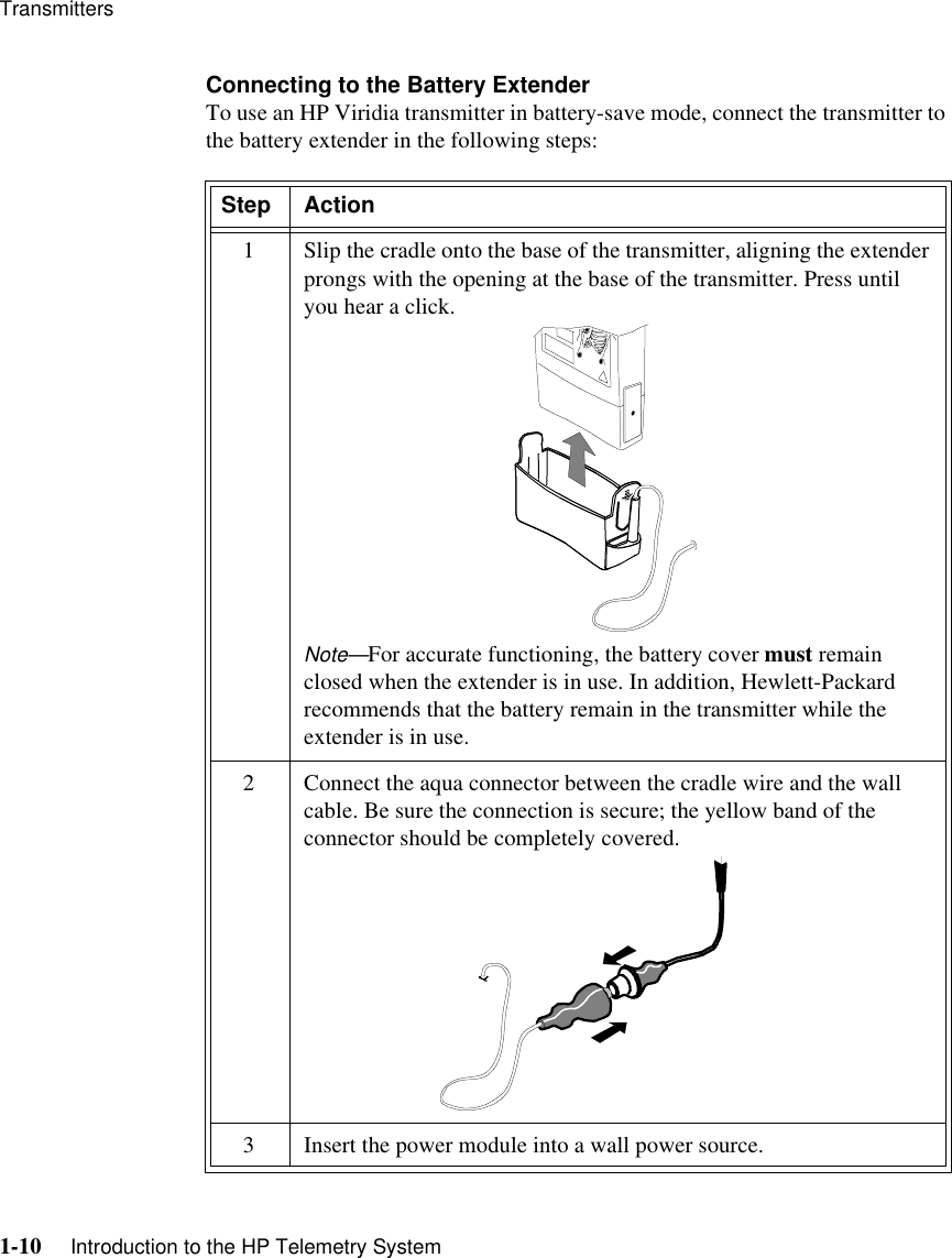 Transmitters1-10     Introduction to the HP Telemetry SystemConnecting to the Battery ExtenderTo use an HP Viridia transmitter in battery-save mode, connect the transmitter to the battery extender in the following steps: Step Action1 Slip the cradle onto the base of the transmitter, aligning the extender prongs with the opening at the base of the transmitter. Press until you hear a click.Note—For accurate functioning, the battery cover must remain closed when the extender is in use. In addition, Hewlett-Packard recommends that the battery remain in the transmitter while the extender is in use.2 Connect the aqua connector between the cradle wire and the wall cable. Be sure the connection is secure; the yellow band of the connector should be completely covered. 3 Insert the power module into a wall power source.