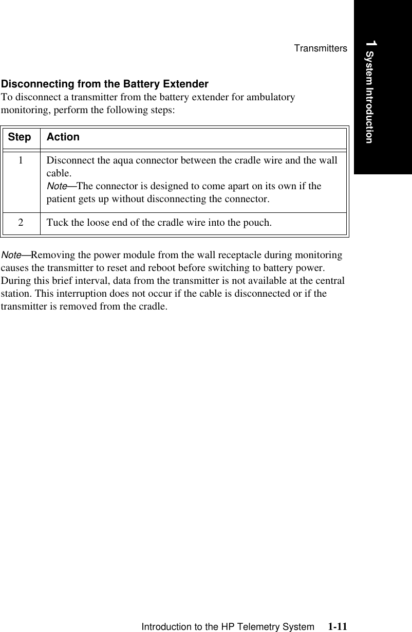 TransmittersIntroduction to the HP Telemetry System     1-111 System IntroductionDisconnecting from the Battery ExtenderTo disconnect a transmitter from the battery extender for ambulatory monitoring, perform the following steps: Note—Removing the power module from the wall receptacle during monitoring causes the transmitter to reset and reboot before switching to battery power. During this brief interval, data from the transmitter is not available at the central station. This interruption does not occur if the cable is disconnected or if the transmitter is removed from the cradle. Step Action1 Disconnect the aqua connector between the cradle wire and the wall cable. Note—The connector is designed to come apart on its own if the patient gets up without disconnecting the connector.2 Tuck the loose end of the cradle wire into the pouch.