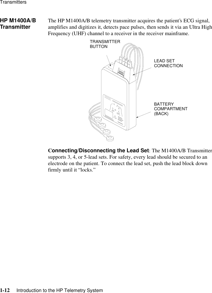 Transmitters1-12     Introduction to the HP Telemetry SystemHP M1400A/B Transmitter The HP M1400A/B telemetry transmitter acquires the patient’s ECG signal, amplifies and digitizes it, detects pace pulses, then sends it via an Ultra High Frequency (UHF) channel to a receiver in the receiver mainframe.Connecting/Disconnecting the Lead Set: The M1400A/B Transmitter supports 3, 4, or 5-lead sets. For safety, every lead should be secured to an electrode on the patient. To connect the lead set, push the lead block down firmly until it “locks.” LEAD SET CONNECTIONBATTERY COMPARTMENT (BACK)TRANSMITTER BUTTON
