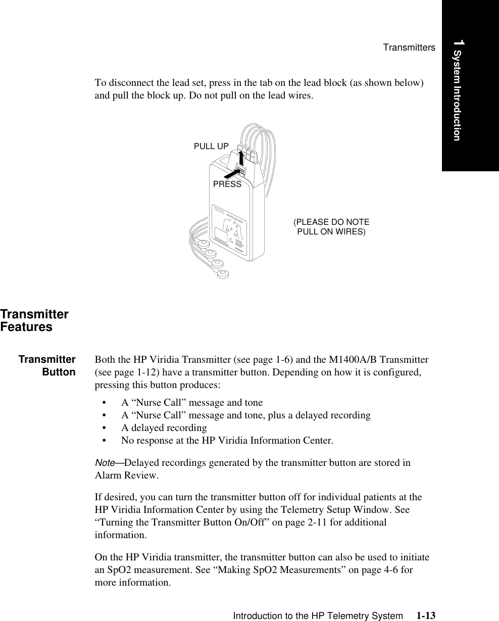 TransmittersIntroduction to the HP Telemetry System     1-131 System IntroductionTo disconnect the lead set, press in the tab on the lead block (as shown below) and pull the block up. Do not pull on the lead wires.Transmitter FeaturesTransmitterButton Both the HP Viridia Transmitter (see page 1-6) and the M1400A/B Transmitter (see page 1-12) have a transmitter button. Depending on how it is configured, pressing this button produces:• A “Nurse Call” message and tone• A “Nurse Call” message and tone, plus a delayed recording• A delayed recording• No response at the HP Viridia Information Center.Note—Delayed recordings generated by the transmitter button are stored in Alarm Review.If desired, you can turn the transmitter button off for individual patients at the HP Viridia Information Center by using the Telemetry Setup Window. See “Turning the Transmitter Button On/Off” on page 2-11 for additional information. On the HP Viridia transmitter, the transmitter button can also be used to initiate an SpO2 measurement. See “Making SpO2 Measurements” on page 4-6 for more information.(PLEASE DO NOTE PULL ON WIRES)PRESSPULL UP