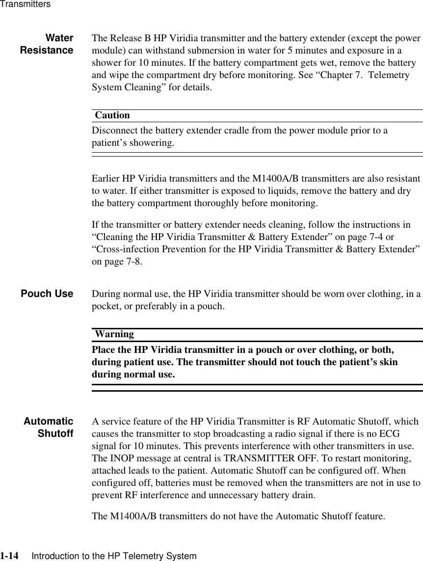 Transmitters1-14     Introduction to the HP Telemetry SystemWaterResistance The Release B HP Viridia transmitter and the battery extender (except the power module) can withstand submersion in water for 5 minutes and exposure in a shower for 10 minutes. If the battery compartment gets wet, remove the battery and wipe the compartment dry before monitoring. See “Chapter 7.  Telemetry System Cleaning” for details.CautionDisconnect the battery extender cradle from the power module prior to a patient’s showering.Earlier HP Viridia transmitters and the M1400A/B transmitters are also resistant to water. If either transmitter is exposed to liquids, remove the battery and dry the battery compartment thoroughly before monitoring.If the transmitter or battery extender needs cleaning, follow the instructions in “Cleaning the HP Viridia Transmitter &amp; Battery Extender” on page 7-4 or “Cross-infection Prevention for the HP Viridia Transmitter &amp; Battery Extender” on page 7-8.Pouch Use During normal use, the HP Viridia transmitter should be worn over clothing, in a pocket, or preferably in a pouch. WarningPlace the HP Viridia transmitter in a pouch or over clothing, or both, during patient use. The transmitter should not touch the patient’s skin during normal use.AutomaticShutoff A service feature of the HP Viridia Transmitter is RF Automatic Shutoff, which causes the transmitter to stop broadcasting a radio signal if there is no ECG signal for 10 minutes. This prevents interference with other transmitters in use. The INOP message at central is TRANSMITTER OFF. To restart monitoring, attached leads to the patient. Automatic Shutoff can be configured off. When configured off, batteries must be removed when the transmitters are not in use to prevent RF interference and unnecessary battery drain. The M1400A/B transmitters do not have the Automatic Shutoff feature.