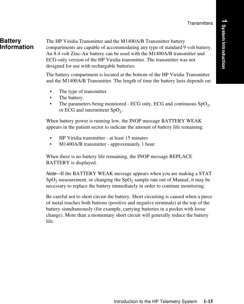 TransmittersIntroduction to the HP Telemetry System     1-151 System IntroductionBattery Information The HP Viridia Transmitter and the M1400A/B Transmitter battery compartments are capable of accommodating any type of standard 9 volt battery. An 8.4 volt Zinc-Air battery can be used with the M1400A/B transmitter and ECG-only version of the HP Viridia transmitter. The transmitter was not designed for use with rechargable batteries.The battery compartment is located at the bottom of the HP Viridia Transmitter and the M1400A/B Transmitter. The length of time the battery lasts depends on:• The type of transmitter.• The battery.• The parameters being monitored - ECG only, ECG and continuous SpO2, or ECG and intermittent SpO2.When battery power is running low, the INOP message BATTERY WEAK appears in the patient sector to indicate the amount of battery life remaining:• HP Viridia transmitter - at least 15 minutes• M1400A/B transmitter - approximately 1 hourWhen there is no battery life remaining, the INOP message REPLACE BATTERY is displayed.Note—If the BATTERY WEAK message appears when you are making a STAT SpO2 measurement, or changing the SpO2 sample rate out of Manual, it may be necessary to replace the battery immediately in order to continue monitoring. Be careful not to short circuit the battery. Short circuiting is caused when a piece of metal touches both buttons (positive and negative terminals) at the top of the battery simultaneously (for example, carrying batteries in a pocket with loose change). More than a momentary short circuit will generally reduce the battery life. 