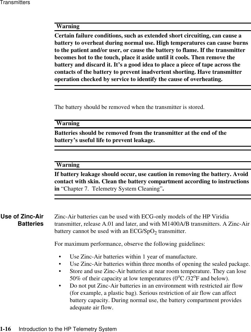 Transmitters1-16     Introduction to the HP Telemetry SystemWarningCertain failure conditions, such as extended short circuiting, can cause a battery to overheat during normal use. High temperatures can cause burns to the patient and/or user, or cause the battery to flame. If the transmitter becomes hot to the touch, place it aside until it cools. Then remove the battery and discard it. It’s a good idea to place a piece of tape across the contacts of the battery to prevent inadvertent shorting. Have transmitter operation checked by service to identify the cause of overheating. The battery should be removed when the transmitter is stored. WarningBatteries should be removed from the transmitter at the end of the battery’s useful life to prevent leakage.WarningIf battery leakage should occur, use caution in removing the battery. Avoid contact with skin. Clean the battery compartment according to instructions in “Chapter 7.  Telemetry System Cleaning”.Use of Zinc-AirBatteries Zinc-Air batteries can be used with ECG-only models of the HP Viridia transmitter, release A.01 and later, and with M1400A/B transmitters. A Zinc-Air battery cannot be used with an ECG/SpO2 transmitter. For maximum performance, observe the following guidelines:• Use Zinc-Air batteries within 1 year of manufacture.• Use Zinc-Air batteries within three months of opening the sealed package.• Store and use Zinc-Air batteries at near room temperature. They can lose 50% of their capacity at low temperatures (0oC /32oF and below). • Do not put Zinc-Air batteries in an environment with restricted air flow (for example, a plastic bag). Serious restriction of air flow can affect battery capacity. During normal use, the battery compartment provides adequate air flow.