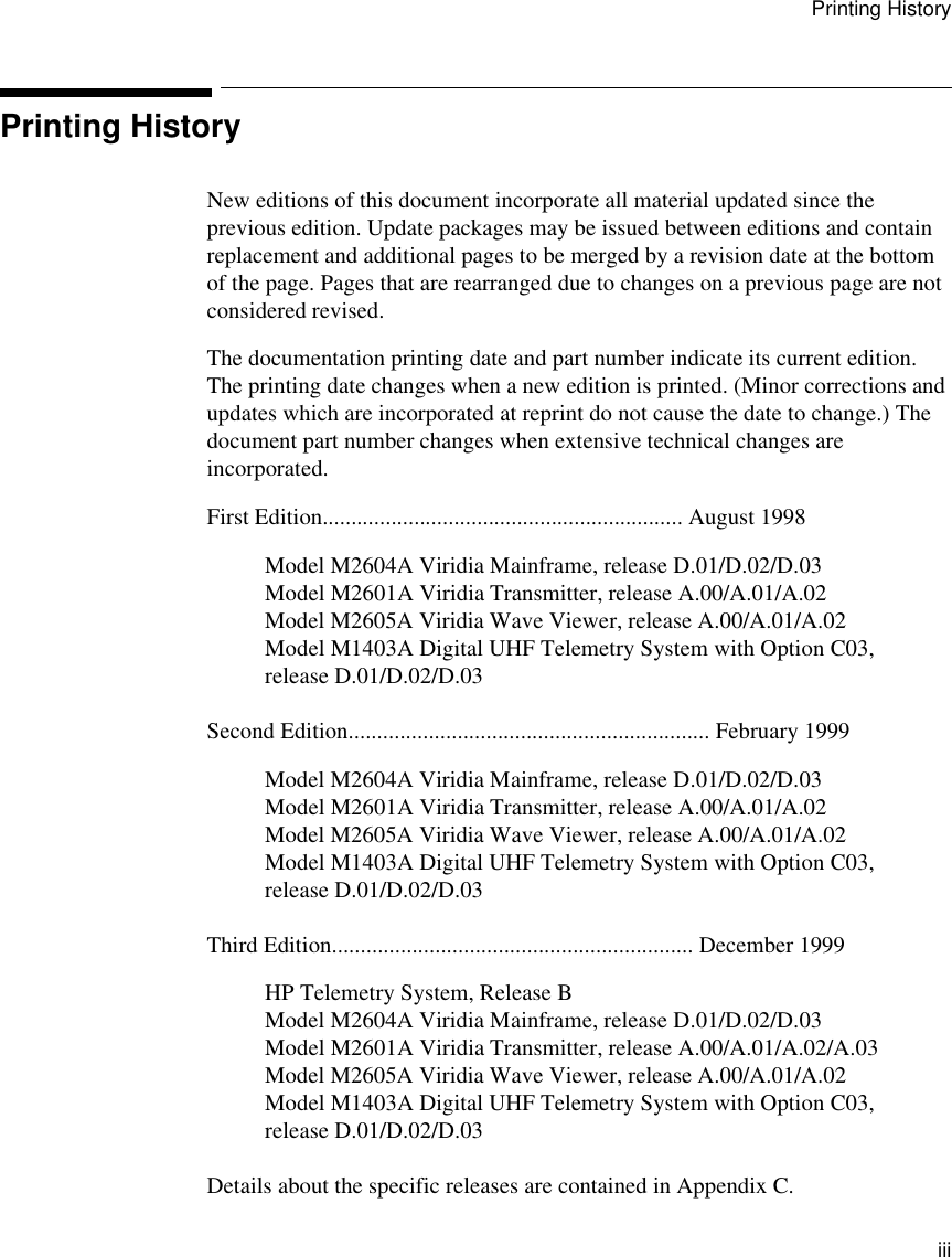 Printing History         iiiPrinting HistoryNew editions of this document incorporate all material updated since the previous edition. Update packages may be issued between editions and contain replacement and additional pages to be merged by a revision date at the bottom of the page. Pages that are rearranged due to changes on a previous page are not considered revised.The documentation printing date and part number indicate its current edition. The printing date changes when a new edition is printed. (Minor corrections and updates which are incorporated at reprint do not cause the date to change.) The document part number changes when extensive technical changes are incorporated.First Edition............................................................... August 1998Model M2604A Viridia Mainframe, release D.01/D.02/D.03Model M2601A Viridia Transmitter, release A.00/A.01/A.02Model M2605A Viridia Wave Viewer, release A.00/A.01/A.02Model M1403A Digital UHF Telemetry System with Option C03, release D.01/D.02/D.03Second Edition............................................................... February 1999Model M2604A Viridia Mainframe, release D.01/D.02/D.03Model M2601A Viridia Transmitter, release A.00/A.01/A.02Model M2605A Viridia Wave Viewer, release A.00/A.01/A.02Model M1403A Digital UHF Telemetry System with Option C03, release D.01/D.02/D.03Third Edition............................................................... December 1999HP Telemetry System, Release BModel M2604A Viridia Mainframe, release D.01/D.02/D.03Model M2601A Viridia Transmitter, release A.00/A.01/A.02/A.03Model M2605A Viridia Wave Viewer, release A.00/A.01/A.02Model M1403A Digital UHF Telemetry System with Option C03, release D.01/D.02/D.03Details about the specific releases are contained in Appendix C.