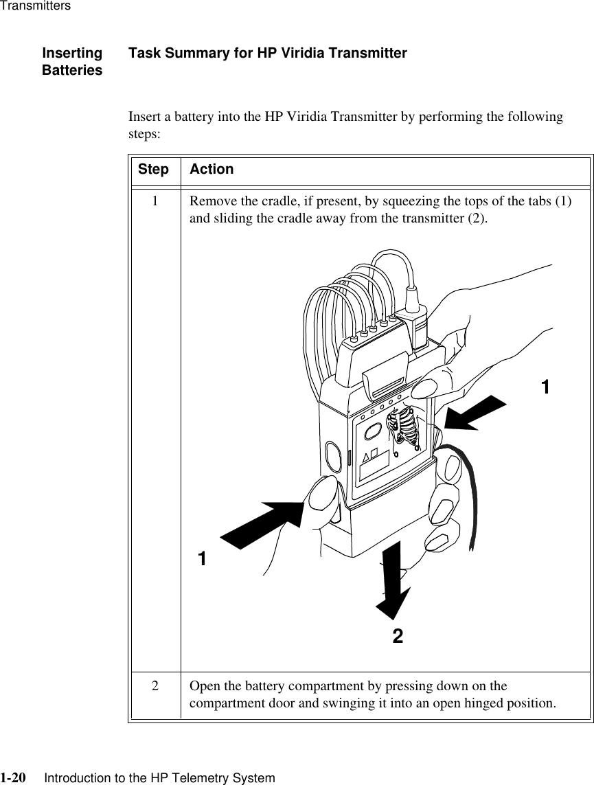 Transmitters1-20     Introduction to the HP Telemetry SystemInsertingBatteries Task Summary for HP Viridia TransmitterInsert a battery into the HP Viridia Transmitter by performing the following steps: Step Action1 Remove the cradle, if present, by squeezing the tops of the tabs (1) and sliding the cradle away from the transmitter (2). 2 Open the battery compartment by pressing down on the compartment door and swinging it into an open hinged position.112112