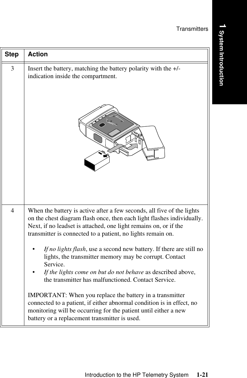 TransmittersIntroduction to the HP Telemetry System     1-211 System Introduction3 Insert the battery, matching the battery polarity with the +/- indication inside the compartment. 4 When the battery is active after a few seconds, all five of the lights on the chest diagram flash once, then each light flashes individually. Next, if no leadset is attached, one light remains on, or if the transmitter is connected to a patient, no lights remain on. •If no lights flash, use a second new battery. If there are still no lights, the transmitter memory may be corrupt. Contact Service.•If the lights come on but do not behave as described above, the transmitter has malfunctioned. Contact Service.IMPORTANT: When you replace the battery in a transmitter connected to a patient, if either abnormal condition is in effect, no monitoring will be occurring for the patient until either a new battery or a replacement transmitter is used.Step Action