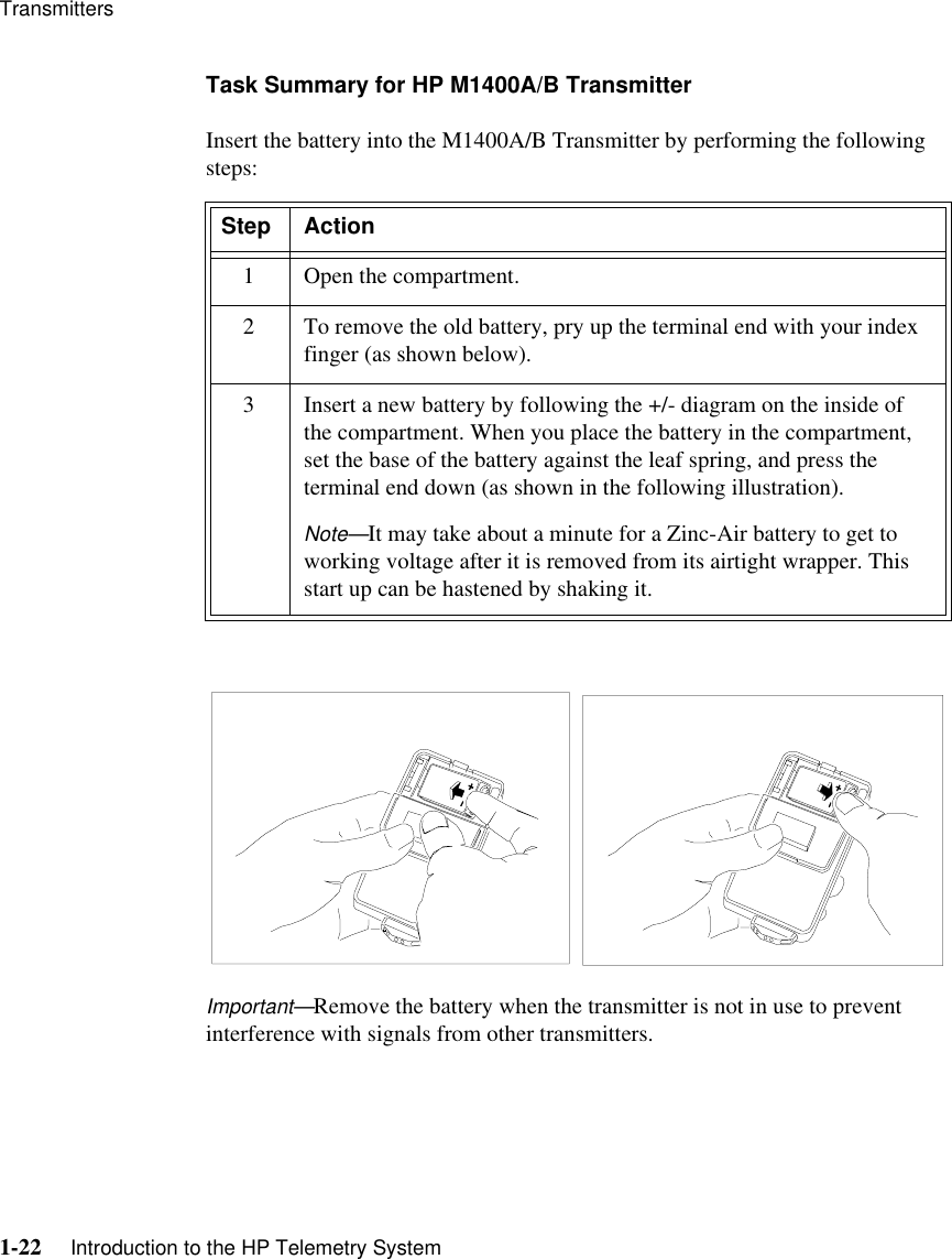 Transmitters1-22     Introduction to the HP Telemetry SystemTask Summary for HP M1400A/B TransmitterInsert the battery into the M1400A/B Transmitter by performing the following steps:Important—Remove the battery when the transmitter is not in use to prevent interference with signals from other transmitters.Step Action1 Open the compartment.2 To remove the old battery, pry up the terminal end with your index finger (as shown below).3 Insert a new battery by following the +/- diagram on the inside of the compartment. When you place the battery in the compartment, set the base of the battery against the leaf spring, and press the terminal end down (as shown in the following illustration).Note—It may take about a minute for a Zinc-Air battery to get to working voltage after it is removed from its airtight wrapper. This start up can be hastened by shaking it.