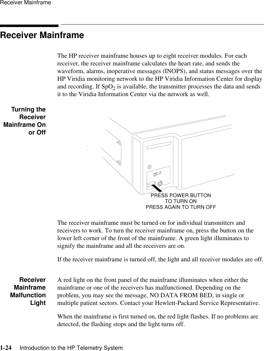 Receiver Mainframe1-24     Introduction to the HP Telemetry SystemReceiver MainframeThe HP receiver mainframe houses up to eight receiver modules. For each receiver, the receiver mainframe calculates the heart rate, and sends the waveform, alarms, inoperative messages (INOPS), and status messages over the HP Viridia monitoring network to the HP Viridia Information Center for display and recording. If SpO2 is available, the transmitter processes the data and sends it to the Viridia Information Center via the network as well.Turning theReceiverMainframe Onor OffThe receiver mainframe must be turned on for individual transmitters and receivers to work. To turn the receiver mainframe on, press the button on the lower left corner of the front of the mainframe. A green light illuminates to signify the mainframe and all the receivers are on.If the receiver mainframe is turned off, the light and all receiver modules are off.ReceiverMainframeMalfunctionLightA red light on the front panel of the mainframe illuminates when either the mainframe or one of the receivers has malfunctioned. Depending on the problem, you may see the message, NO DATA FROM BED, in single or multiple patient sectors. Contact your Hewlett-Packard Service Representative.When the mainframe is first turned on, the red light flashes. If no problems are detected, the flashing stops and the light turns off..PRESS POWER BUTTON TO TURN ONPRESS AGAIN TO TURN OFF
