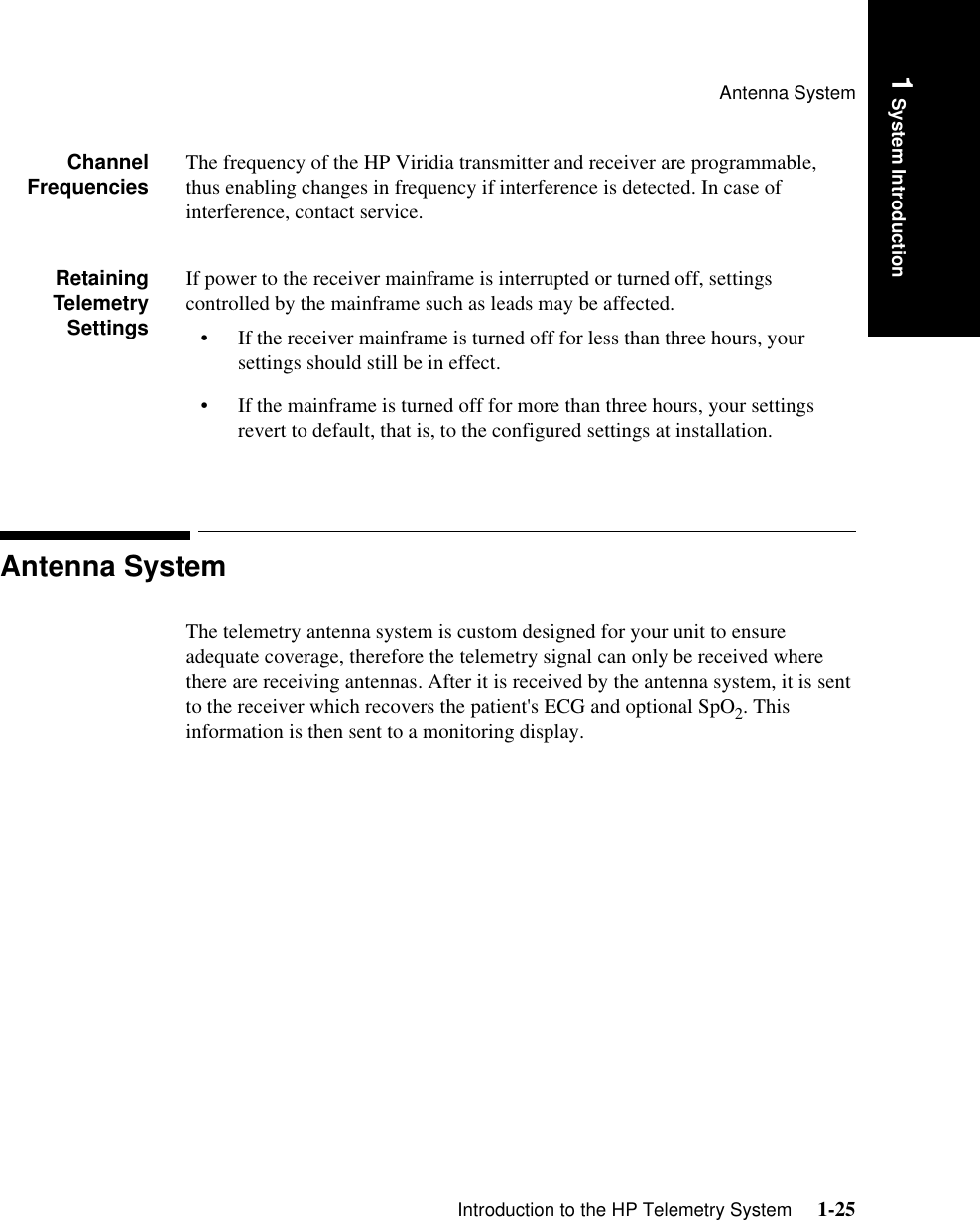 Antenna SystemIntroduction to the HP Telemetry System     1-251 System IntroductionChannelFrequencies The frequency of the HP Viridia transmitter and receiver are programmable, thus enabling changes in frequency if interference is detected. In case of interference, contact service.RetainingTelemetrySettingsIf power to the receiver mainframe is interrupted or turned off, settings controlled by the mainframe such as leads may be affected.• If the receiver mainframe is turned off for less than three hours, your settings should still be in effect.• If the mainframe is turned off for more than three hours, your settings revert to default, that is, to the configured settings at installation. Antenna SystemThe telemetry antenna system is custom designed for your unit to ensure adequate coverage, therefore the telemetry signal can only be received where there are receiving antennas. After it is received by the antenna system, it is sent to the receiver which recovers the patient&apos;s ECG and optional SpO2. This information is then sent to a monitoring display.