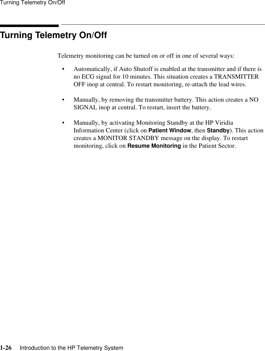 Turning Telemetry On/Off1-26     Introduction to the HP Telemetry SystemTurning Telemetry On/OffTelemetry monitoring can be turned on or off in one of several ways:• Automatically, if Auto Shutoff is enabled at the transmitter and if there is no ECG signal for 10 minutes. This situation creates a TRANSMITTER OFF inop at central. To restart monitoring, re-attach the lead wires.• Manually, by removing the transmitter battery. This action creates a NO SIGNAL inop at central. To restart, insert the battery.• Manually, by activating Monitoring Standby at the HP Viridia Information Center (click on Patient Window, then Standby). This action creates a MONITOR STANDBY message on the display. To restart monitoring, click on Resume Monitoring in the Patient Sector. 