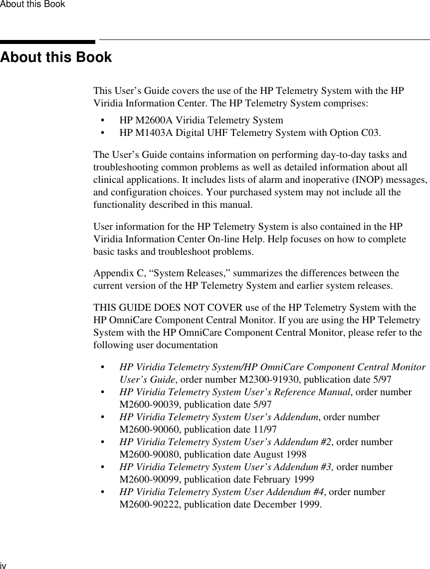 About this Bookiv         About this BookThis User’s Guide covers the use of the HP Telemetry System with the HP Viridia Information Center. The HP Telemetry System comprises:• HP M2600A Viridia Telemetry System• HP M1403A Digital UHF Telemetry System with Option C03. The User’s Guide contains information on performing day-to-day tasks and troubleshooting common problems as well as detailed information about all clinical applications. It includes lists of alarm and inoperative (INOP) messages, and configuration choices. Your purchased system may not include all the functionality described in this manual.User information for the HP Telemetry System is also contained in the HP Viridia Information Center On-line Help. Help focuses on how to complete basic tasks and troubleshoot problems.Appendix C, “System Releases,” summarizes the differences between the current version of the HP Telemetry System and earlier system releases. THIS GUIDE DOES NOT COVER use of the HP Telemetry System with the HP OmniCare Component Central Monitor. If you are using the HP Telemetry System with the HP OmniCare Component Central Monitor, please refer to the following user documentation•HP Viridia Telemetry System/HP OmniCare Component Central Monitor User’s Guide, order number M2300-91930, publication date 5/97•HP Viridia Telemetry System User’s Reference Manual, order number M2600-90039, publication date 5/97•HP Viridia Telemetry System User’s Addendum, order number M2600-90060, publication date 11/97•HP Viridia Telemetry System User’s Addendum #2, order number M2600-90080, publication date August 1998• HP Viridia Telemetry System User’s Addendum #3, order number M2600-90099, publication date February 1999•HP Viridia Telemetry System User Addendum #4, order number M2600-90222, publication date December 1999.