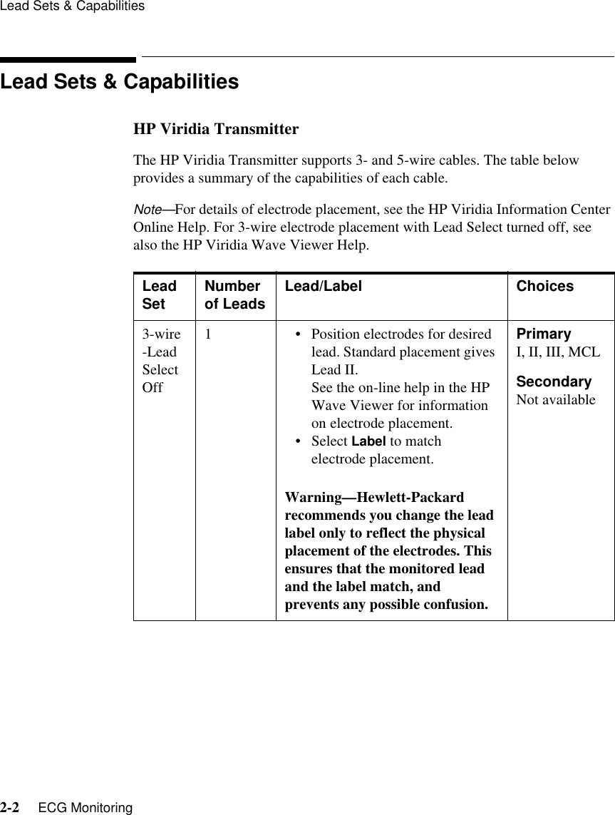 Lead Sets &amp; Capabilities2-2     ECG MonitoringLead Sets &amp; CapabilitiesHP Viridia Transmitter The HP Viridia Transmitter supports 3- and 5-wire cables. The table below provides a summary of the capabilities of each cable. Note—For details of electrode placement, see the HP Viridia Information Center Online Help. For 3-wire electrode placement with Lead Select turned off, see also the HP Viridia Wave Viewer Help. Lead Set Number of Leads Lead/Label Choices3-wire -Lead Select Off1• Position electrodes for desired lead. Standard placement gives Lead II.See the on-line help in the HP Wave Viewer for information on electrode placement.• Select Label to match electrode placement.Warning—Hewlett-Packard recommends you change the lead label only to reflect the physical placement of the electrodes. This ensures that the monitored lead and the label match, and prevents any possible confusion.PrimaryI, II, III, MCLSecondaryNot available