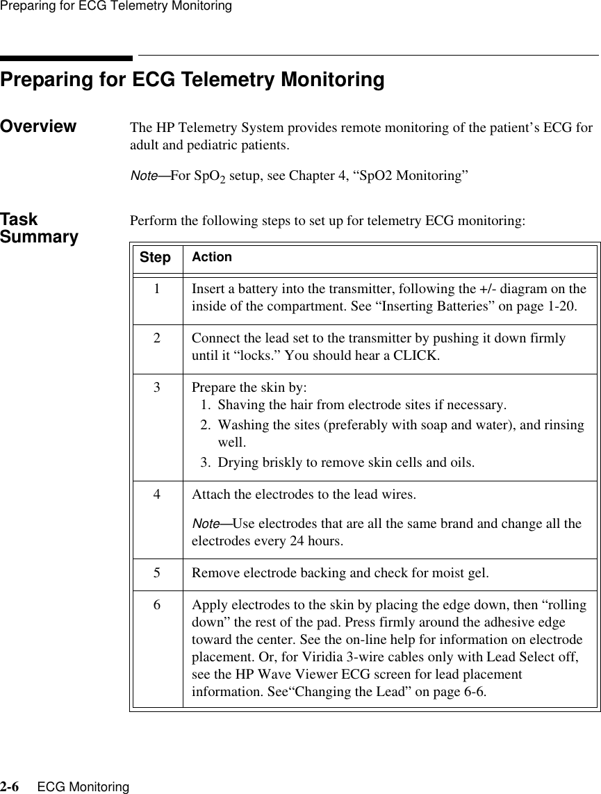 Preparing for ECG Telemetry Monitoring2-6     ECG MonitoringPreparing for ECG Telemetry MonitoringOverview The HP Telemetry System provides remote monitoring of the patient’s ECG for adult and pediatric patients. Note—For SpO2 setup, see Chapter 4, “SpO2 Monitoring”Task Summary Perform the following steps to set up for telemetry ECG monitoring:Step Action1 Insert a battery into the transmitter, following the +/- diagram on the inside of the compartment. See “Inserting Batteries” on page 1-20.2 Connect the lead set to the transmitter by pushing it down firmly until it “locks.” You should hear a CLICK.3 Prepare the skin by:1. Shaving the hair from electrode sites if necessary.2. Washing the sites (preferably with soap and water), and rinsing well.3. Drying briskly to remove skin cells and oils. 4 Attach the electrodes to the lead wires.Note—Use electrodes that are all the same brand and change all the electrodes every 24 hours.5 Remove electrode backing and check for moist gel.6Apply electrodes to the skin by placing the edge down, then “rolling down” the rest of the pad. Press firmly around the adhesive edge toward the center. See the on-line help for information on electrode placement. Or, for Viridia 3-wire cables only with Lead Select off, see the HP Wave Viewer ECG screen for lead placement information. See“Changing the Lead” on page 6-6.