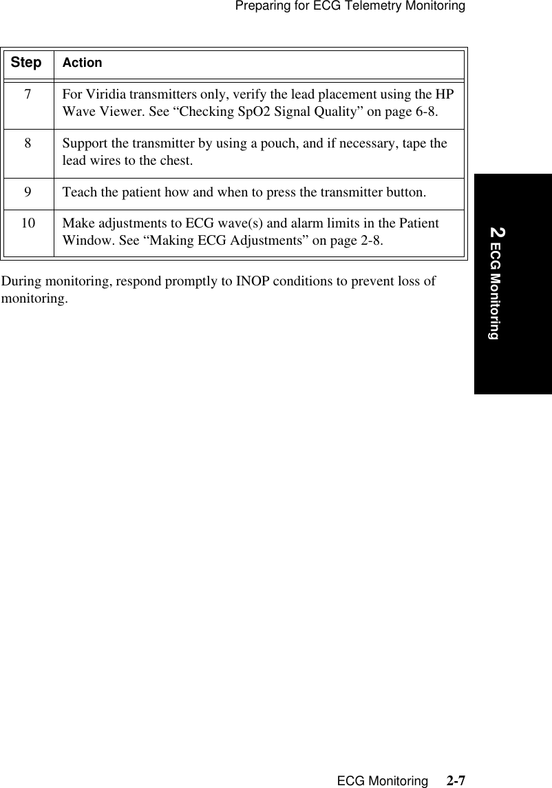 Preparing for ECG Telemetry MonitoringECG Monitoring     2-7Introduction 2 ECG MonitoringDuring monitoring, respond promptly to INOP conditions to prevent loss of monitoring.7 For Viridia transmitters only, verify the lead placement using the HP Wave Viewer. See “Checking SpO2 Signal Quality” on page 6-8.8 Support the transmitter by using a pouch, and if necessary, tape the lead wires to the chest.9 Teach the patient how and when to press the transmitter button.10 Make adjustments to ECG wave(s) and alarm limits in the Patient Window. See “Making ECG Adjustments” on page 2-8.Step Action