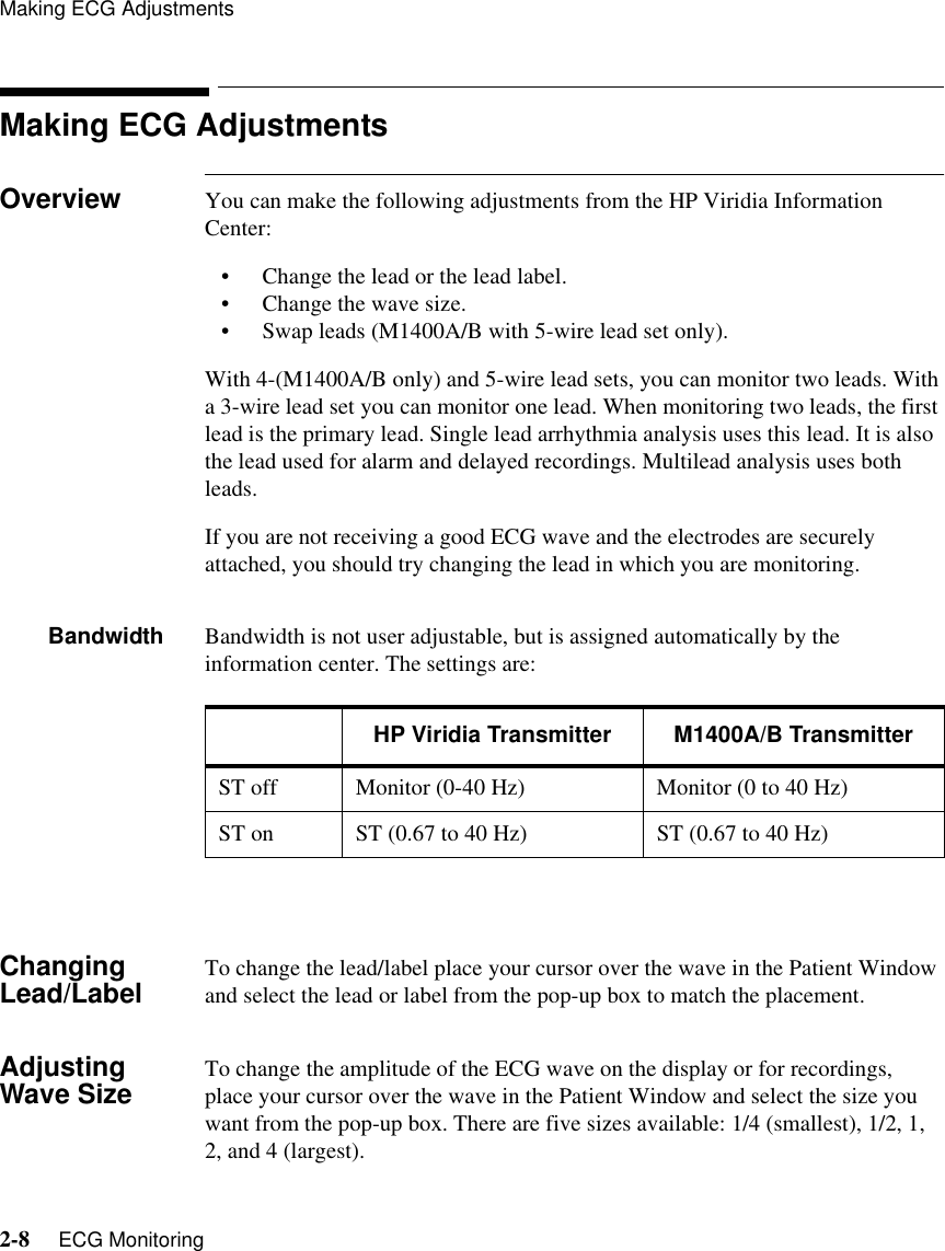 Making ECG Adjustments2-8     ECG MonitoringMaking ECG AdjustmentsOverview You can make the following adjustments from the HP Viridia Information Center:• Change the lead or the lead label.• Change the wave size.• Swap leads (M1400A/B with 5-wire lead set only).With 4-(M1400A/B only) and 5-wire lead sets, you can monitor two leads. With a 3-wire lead set you can monitor one lead. When monitoring two leads, the first lead is the primary lead. Single lead arrhythmia analysis uses this lead. It is also the lead used for alarm and delayed recordings. Multilead analysis uses both leads. If you are not receiving a good ECG wave and the electrodes are securely attached, you should try changing the lead in which you are monitoring.Bandwidth Bandwidth is not user adjustable, but is assigned automatically by the information center. The settings are:Changing Lead/Label To change the lead/label place your cursor over the wave in the Patient Window and select the lead or label from the pop-up box to match the placement.Adjusting Wave Size To change the amplitude of the ECG wave on the display or for recordings, place your cursor over the wave in the Patient Window and select the size you want from the pop-up box. There are five sizes available: 1/4 (smallest), 1/2, 1, 2, and 4 (largest).HP Viridia Transmitter M1400A/B TransmitterST off Monitor (0-40 Hz) Monitor (0 to 40 Hz)ST on ST (0.67 to 40 Hz)  ST (0.67 to 40 Hz) 