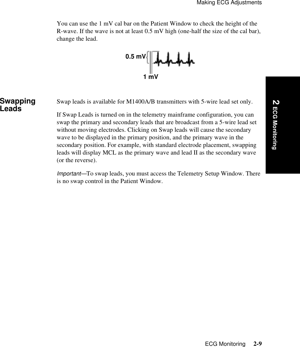 Making ECG AdjustmentsECG Monitoring     2-9Introduction 2 ECG MonitoringYou can use the 1 mV cal bar on the Patient Window to check the height of the R-wave. If the wave is not at least 0.5 mV high (one-half the size of the cal bar), change the lead.Swapping Leads Swap leads is available for M1400A/B transmitters with 5-wire lead set only. If Swap Leads is turned on in the telemetry mainframe configuration, you can swap the primary and secondary leads that are broadcast from a 5-wire lead set without moving electrodes. Clicking on Swap leads will cause the secondary wave to be displayed in the primary position, and the primary wave in the secondary position. For example, with standard electrode placement, swapping leads will display MCL as the primary wave and lead II as the secondary wave (or the reverse). Important—To swap leads, you must access the Telemetry Setup Window. There is no swap control in the Patient Window. 0.5 mV1 mV