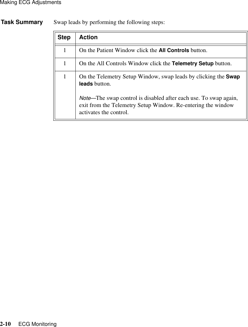 Making ECG Adjustments2-10     ECG MonitoringTask Summary Swap leads by performing the following steps:Step Action1 On the Patient Window click the All Controls button.1 On the All Controls Window click the Telemetry Setup button.1 On the Telemetry Setup Window, swap leads by clicking the Swap leads button.Note—The swap control is disabled after each use. To swap again, exit from the Telemetry Setup Window. Re-entering the window activates the control.