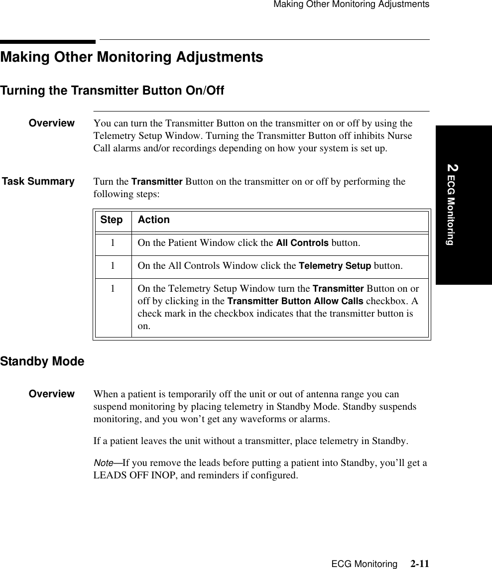 Making Other Monitoring AdjustmentsECG Monitoring     2-11Introduction 2 ECG MonitoringMaking Other Monitoring AdjustmentsTurning the Transmitter Button On/OffOverview You can turn the Transmitter Button on the transmitter on or off by using the Telemetry Setup Window. Turning the Transmitter Button off inhibits Nurse Call alarms and/or recordings depending on how your system is set up.Task Summary Turn the Transmitter Button on the transmitter on or off by performing the following steps:Standby ModeOverview When a patient is temporarily off the unit or out of antenna range you can suspend monitoring by placing telemetry in Standby Mode. Standby suspends monitoring, and you won’t get any waveforms or alarms.If a patient leaves the unit without a transmitter, place telemetry in Standby. Note—If you remove the leads before putting a patient into Standby, you’ll get a LEADS OFF INOP, and reminders if configured. Step Action1 On the Patient Window click the All Controls button.1 On the All Controls Window click the Telemetry Setup button.1 On the Telemetry Setup Window turn the Transmitter Button on or off by clicking in the Transmitter Button Allow Calls checkbox. A check mark in the checkbox indicates that the transmitter button is on.