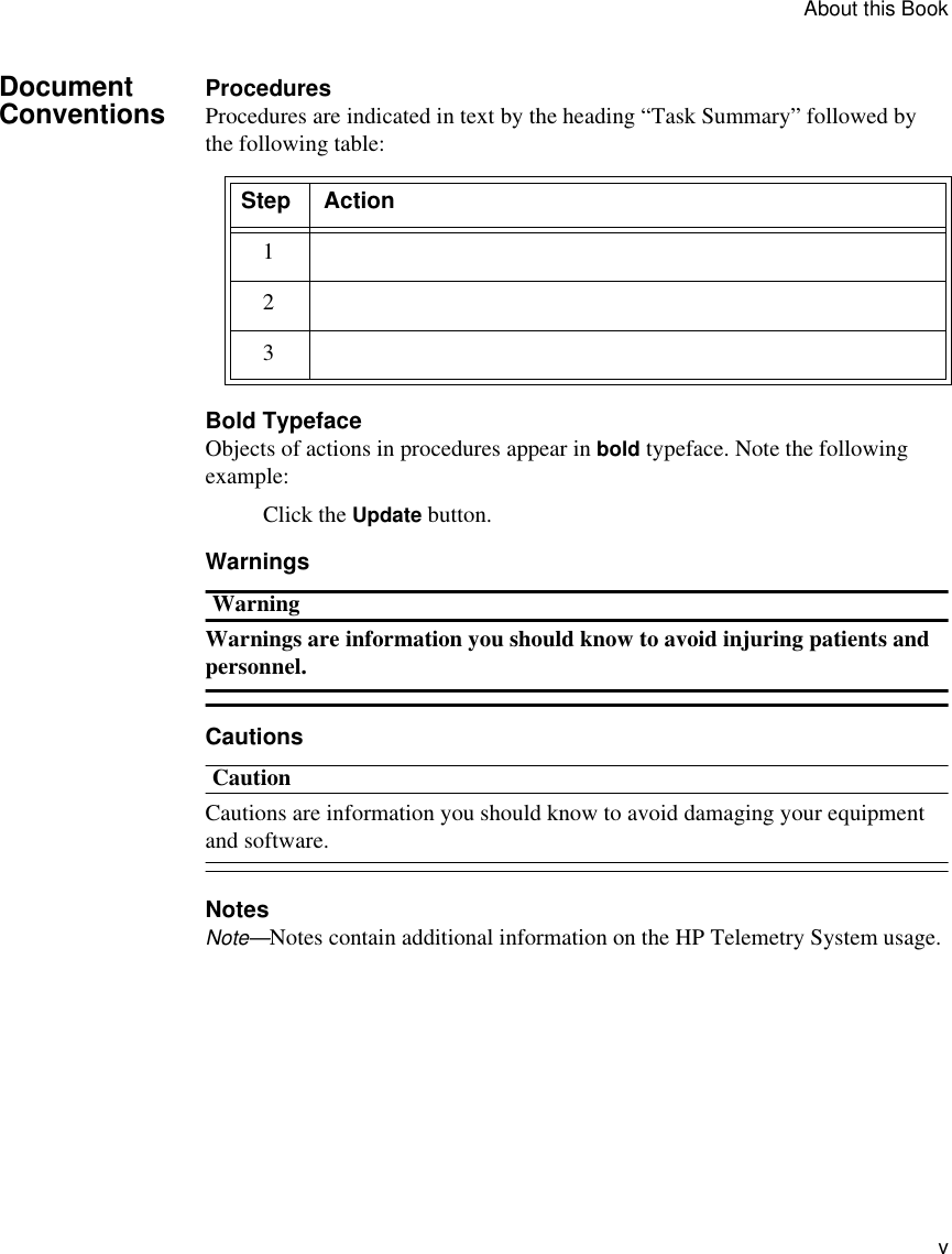 About this Book         vDocument Conventions ProceduresProcedures are indicated in text by the heading “Task Summary” followed by the following table:Bold TypefaceObjects of actions in procedures appear in bold typeface. Note the following example:Click the Update button.WarningsWarningWarnings are information you should know to avoid injuring patients and personnel. CautionsCautionCautions are information you should know to avoid damaging your equipment and software.NotesNote—Notes contain additional information on the HP Telemetry System usage. Step Action123