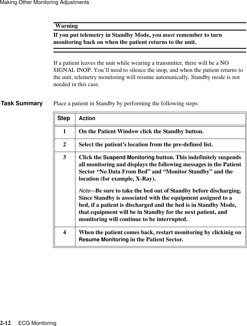 Making Other Monitoring Adjustments2-12     ECG MonitoringWarningIf you put telemetry in Standby Mode, you must remember to turn monitoring back on when the patient returns to the unit.If a patient leaves the unit while wearing a transmitter, there will be a NO SIGNAL INOP. You’ll need to silence the inop, and when the patient returns to the unit, telemetry monitoring will resume automatically. Standby mode is not needed in this case.Task Summary Place a patient in Standby by performing the following steps:Step Action1 On the Patient Window click the Standby button.2Select the patient’s location from the pre-defined list.3 Click the Suspend Monitoring button. This indefinitely suspends all monitoring and displays the following messages in the Patient Sector “No Data From Bed” and “Monitor Standby” and the location (for example, X-Ray). Note—Be sure to take the bed out of Standby before discharging. Since Standby is associated with the equipment assigned to a bed, if a patient is discharged and the bed is in Standby Mode, that equipment will be in Standby for the next patient, and monitoring will continue to be interrupted. 4 When the patient comes back, restart monitoring by clickinig on Resume Monitoring in the Patient Sector.