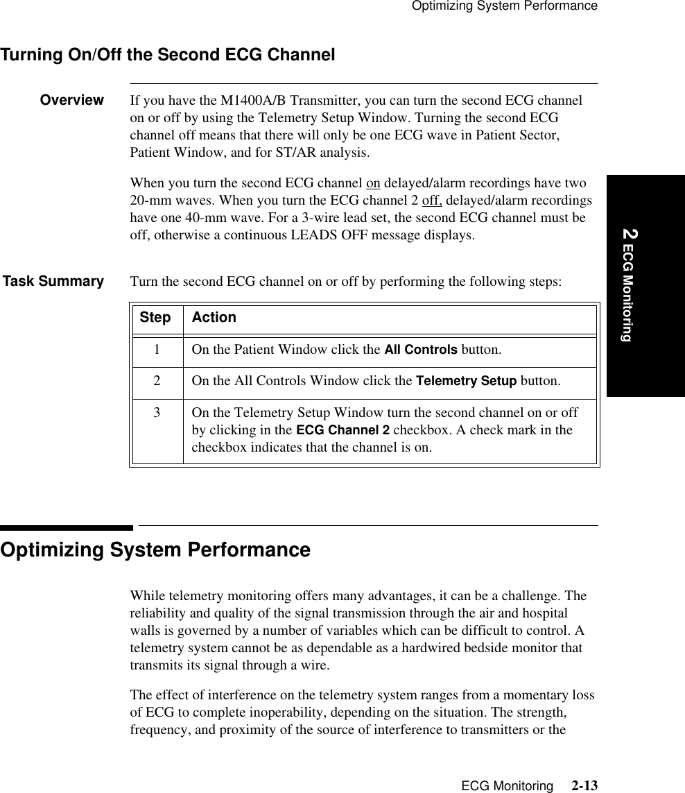 Optimizing System PerformanceECG Monitoring     2-13Introduction 2 ECG MonitoringTurning On/Off the Second ECG ChannelOverview If you have the M1400A/B Transmitter, you can turn the second ECG channel on or off by using the Telemetry Setup Window. Turning the second ECG channel off means that there will only be one ECG wave in Patient Sector, Patient Window, and for ST/AR analysis. When you turn the second ECG channel on delayed/alarm recordings have two 20-mm waves. When you turn the ECG channel 2 off, delayed/alarm recordings have one 40-mm wave. For a 3-wire lead set, the second ECG channel must be off, otherwise a continuous LEADS OFF message displays.Task Summary Turn the second ECG channel on or off by performing the following steps:Optimizing System PerformanceWhile telemetry monitoring offers many advantages, it can be a challenge. The reliability and quality of the signal transmission through the air and hospital walls is governed by a number of variables which can be difficult to control. A telemetry system cannot be as dependable as a hardwired bedside monitor that transmits its signal through a wire. The effect of interference on the telemetry system ranges from a momentary loss of ECG to complete inoperability, depending on the situation. The strength, frequency, and proximity of the source of interference to transmitters or the Step Action1 On the Patient Window click the All Controls button.2 On the All Controls Window click the Telemetry Setup button.3 On the Telemetry Setup Window turn the second channel on or off by clicking in the ECG Channel 2 checkbox. A check mark in the checkbox indicates that the channel is on.