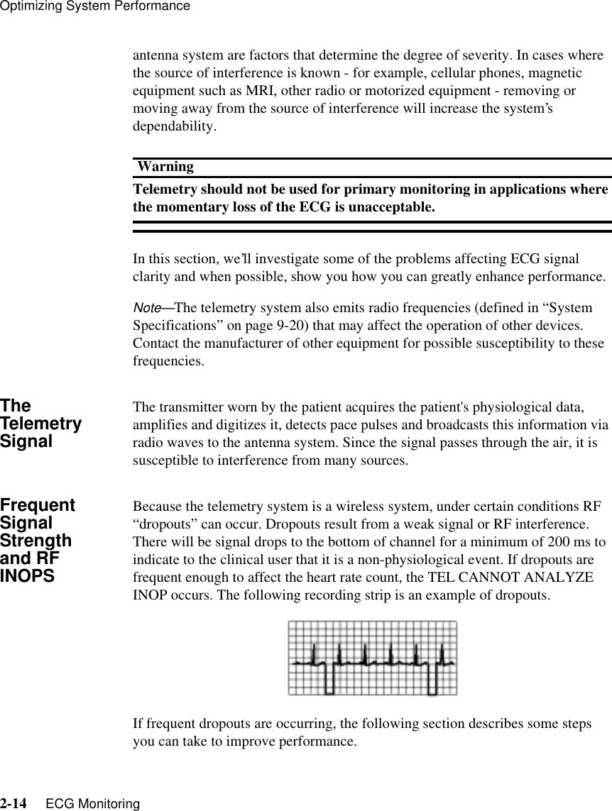 Optimizing System Performance2-14     ECG Monitoringantenna system are factors that determine the degree of severity. In cases where the source of interference is known - for example, cellular phones, magnetic equipment such as MRI, other radio or motorized equipment - removing or moving away from the source of interference will increase the system’s dependability. WarningTelemetry should not be used for primary monitoring in applications where the momentary loss of the ECG is unacceptable. In this section, we’ll investigate some of the problems affecting ECG signal clarity and when possible, show you how you can greatly enhance performance.Note—The telemetry system also emits radio frequencies (defined in “System Specifications” on page 9-20) that may affect the operation of other devices. Contact the manufacturer of other equipment for possible susceptibility to these frequencies.The Telemetry SignalThe transmitter worn by the patient acquires the patient&apos;s physiological data, amplifies and digitizes it, detects pace pulses and broadcasts this information via radio waves to the antenna system. Since the signal passes through the air, it is susceptible to interference from many sources.Frequent Signal Strength and RF INOPSBecause the telemetry system is a wireless system, under certain conditions RF “dropouts” can occur. Dropouts result from a weak signal or RF interference. There will be signal drops to the bottom of channel for a minimum of 200 ms to indicate to the clinical user that it is a non-physiological event. If dropouts are frequent enough to affect the heart rate count, the TEL CANNOT ANALYZE INOP occurs. The following recording strip is an example of dropouts.If frequent dropouts are occurring, the following section describes some steps you can take to improve performance.