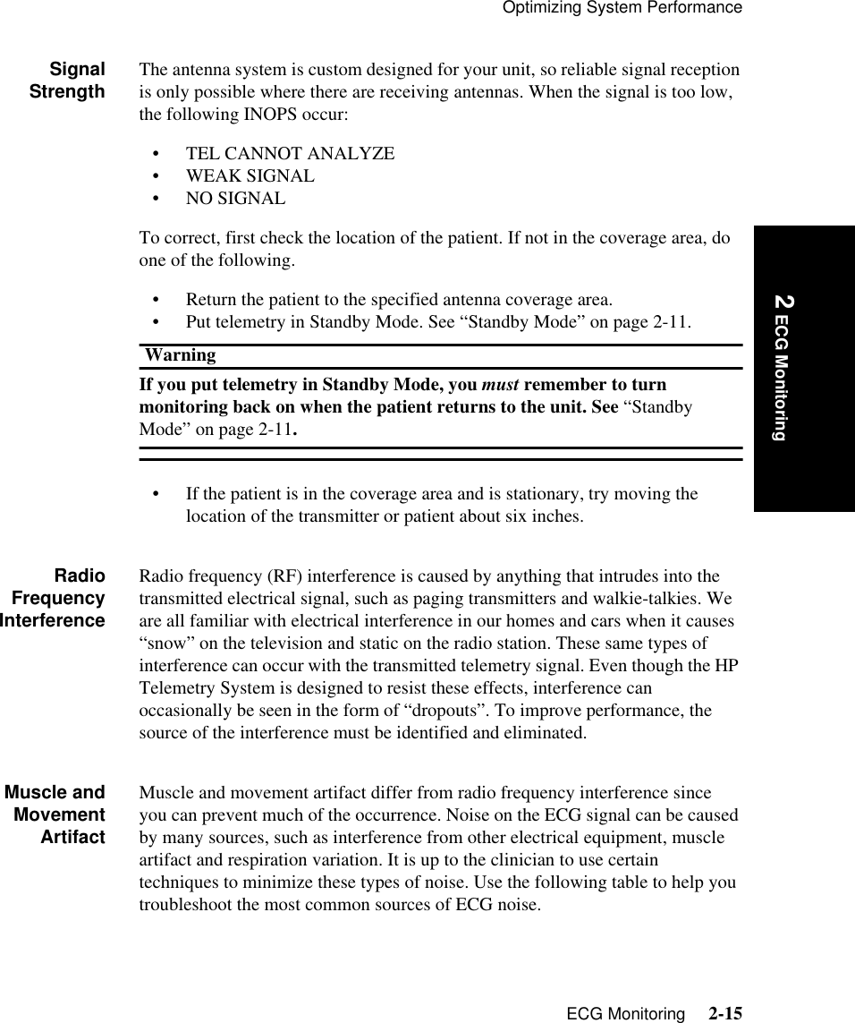Optimizing System PerformanceECG Monitoring     2-15Introduction 2 ECG MonitoringSignalStrength The antenna system is custom designed for your unit, so reliable signal reception is only possible where there are receiving antennas. When the signal is too low, the following INOPS occur:• TEL CANNOT ANALYZE• WEAK SIGNAL• NO SIGNALTo correct, first check the location of the patient. If not in the coverage area, do one of the following.• Return the patient to the specified antenna coverage area.• Put telemetry in Standby Mode. See “Standby Mode” on page 2-11.WarningIf you put telemetry in Standby Mode, you must remember to turn monitoring back on when the patient returns to the unit. See “Standby Mode” on page 2-11.• If the patient is in the coverage area and is stationary, try moving the location of the transmitter or patient about six inches. RadioFrequencyInterferenceRadio frequency (RF) interference is caused by anything that intrudes into the transmitted electrical signal, such as paging transmitters and walkie-talkies. We are all familiar with electrical interference in our homes and cars when it causes “snow” on the television and static on the radio station. These same types of interference can occur with the transmitted telemetry signal. Even though the HP Telemetry System is designed to resist these effects, interference can occasionally be seen in the form of “dropouts”. To improve performance, the source of the interference must be identified and eliminated.Muscle andMovementArtifactMuscle and movement artifact differ from radio frequency interference since you can prevent much of the occurrence. Noise on the ECG signal can be caused by many sources, such as interference from other electrical equipment, muscle artifact and respiration variation. It is up to the clinician to use certain techniques to minimize these types of noise. Use the following table to help you troubleshoot the most common sources of ECG noise.
