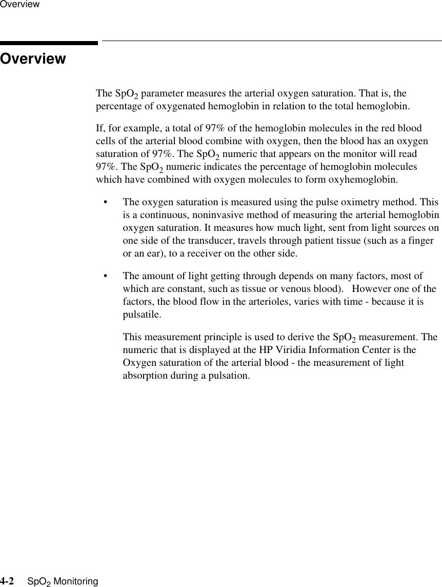 Overview4-2     SpO2 MonitoringOverviewThe SpO2 parameter measures the arterial oxygen saturation. That is, the percentage of oxygenated hemoglobin in relation to the total hemoglobin.If, for example, a total of 97% of the hemoglobin molecules in the red blood cells of the arterial blood combine with oxygen, then the blood has an oxygen saturation of 97%. The SpO2 numeric that appears on the monitor will read 97%. The SpO2 numeric indicates the percentage of hemoglobin molecules which have combined with oxygen molecules to form oxyhemoglobin.• The oxygen saturation is measured using the pulse oximetry method. This is a continuous, noninvasive method of measuring the arterial hemoglobin oxygen saturation. It measures how much light, sent from light sources on one side of the transducer, travels through patient tissue (such as a finger or an ear), to a receiver on the other side.• The amount of light getting through depends on many factors, most of which are constant, such as tissue or venous blood).   However one of the factors, the blood flow in the arterioles, varies with time - because it is pulsatile.This measurement principle is used to derive the SpO2 measurement. The numeric that is displayed at the HP Viridia Information Center is the Oxygen saturation of the arterial blood - the measurement of light absorption during a pulsation.