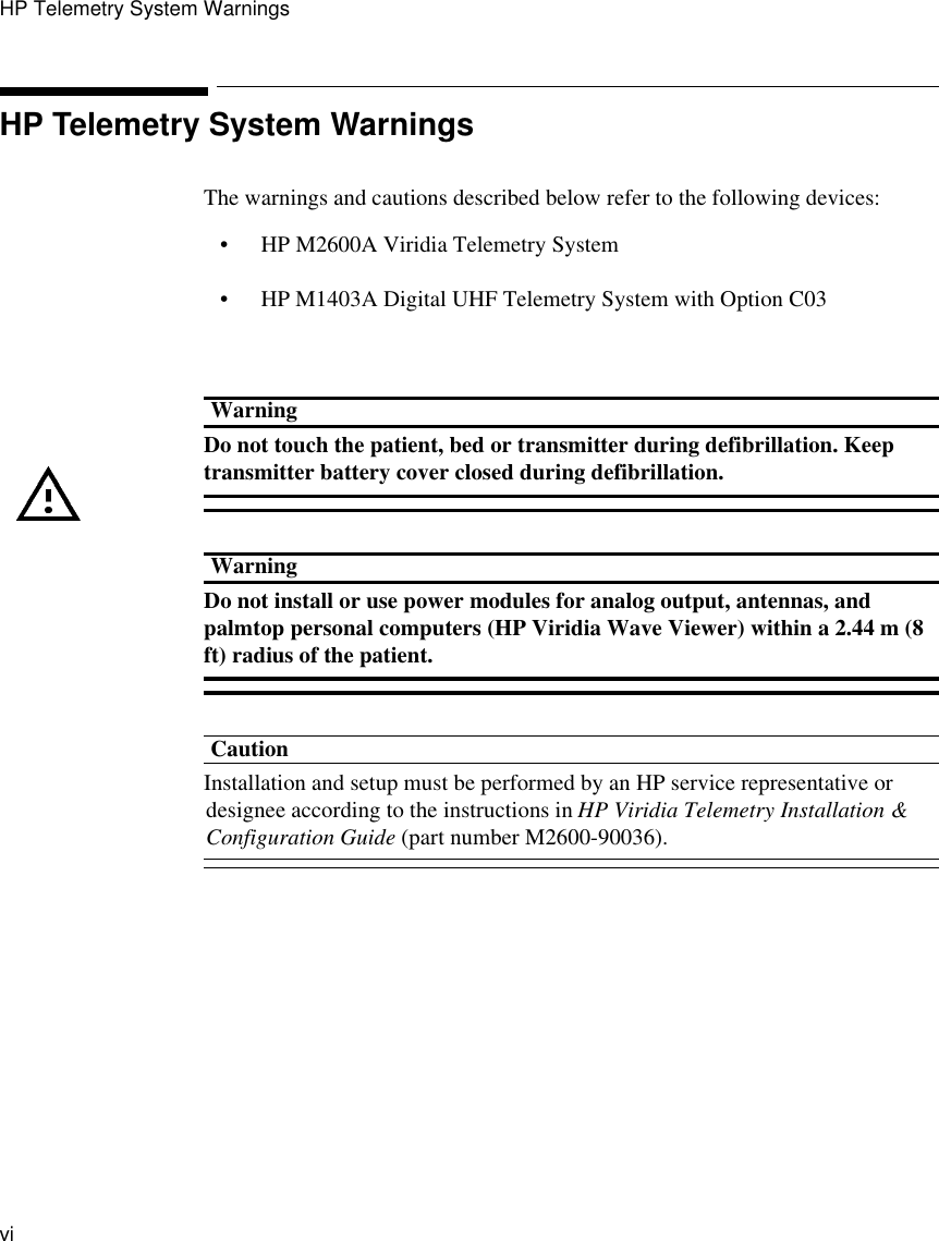 HP Telemetry System Warningsvi         HP Telemetry System WarningsThe warnings and cautions described below refer to the following devices:• HP M2600A Viridia Telemetry System• HP M1403A Digital UHF Telemetry System with Option C03WarningDo not touch the patient, bed or transmitter during defibrillation. Keep transmitter battery cover closed during defibrillation.WarningDo not install or use power modules for analog output, antennas, and palmtop personal computers (HP Viridia Wave Viewer) within a 2.44 m (8 ft) radius of the patient.CautionInstallation and setup must be performed by an HP service representative or designee according to the instructions in HP Viridia Telemetry Installation &amp; Configuration Guide (part number M2600-90036).