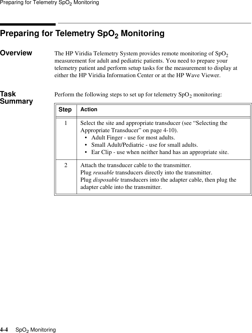 Preparing for Telemetry SpO2 Monitoring4-4     SpO2 MonitoringPreparing for Telemetry SpO2 MonitoringOverview The HP Viridia Telemetry System provides remote monitoring of SpO2 measurement for adult and pediatric patients. You need to prepare your telemetry patient and perform setup tasks for the measurement to display at either the HP Viridia Information Center or at the HP Wave Viewer.Task Summary Perform the following steps to set up for telemetry SpO2 monitoring:Step Action1 Select the site and appropriate transducer (see “Selecting the Appropriate Transducer” on page 4-10).• Adult Finger - use for most adults. • Small Adult/Pediatric - use for small adults. • Ear Clip - use when neither hand has an appropriate site. 2 Attach the transducer cable to the transmitter.Plug reusable transducers directly into the transmitter.Plug disposable transducers into the adapter cable, then plug the adapter cable into the transmitter.