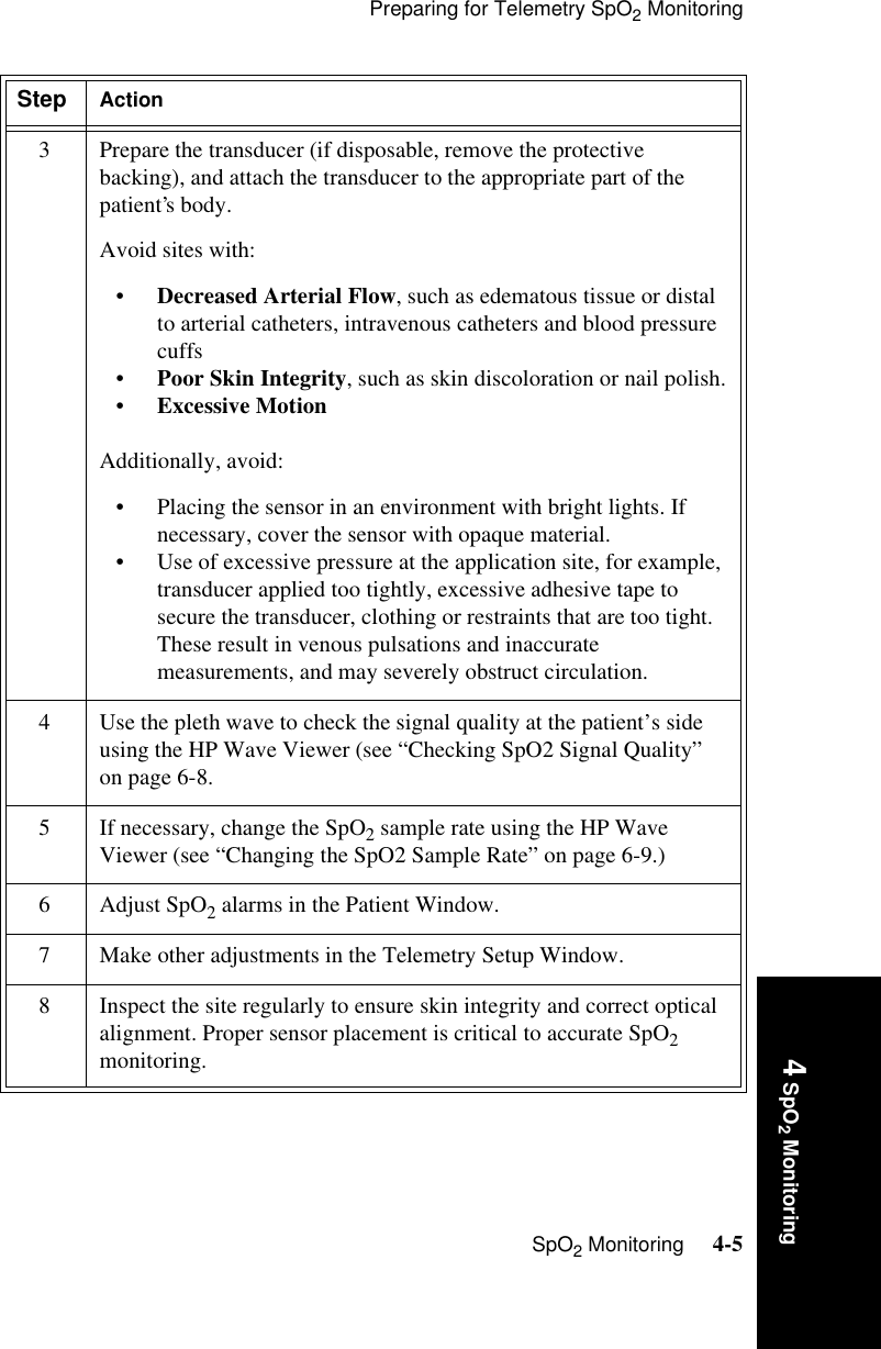 Preparing for Telemetry SpO2 MonitoringSpO2 Monitoring     4-54 SpO2 Monitoring3 Prepare the transducer (if disposable, remove the protective backing), and attach the transducer to the appropriate part of the patient’s body. Avoid sites with:•Decreased Arterial Flow, such as edematous tissue or distal to arterial catheters, intravenous catheters and blood pressure cuffs•Poor Skin Integrity, such as skin discoloration or nail polish.•Excessive MotionAdditionally, avoid:• Placing the sensor in an environment with bright lights. If necessary, cover the sensor with opaque material.• Use of excessive pressure at the application site, for example, transducer applied too tightly, excessive adhesive tape to secure the transducer, clothing or restraints that are too tight. These result in venous pulsations and inaccurate measurements, and may severely obstruct circulation.4 Use the pleth wave to check the signal quality at the patient’s side using the HP Wave Viewer (see “Checking SpO2 Signal Quality” on page 6-8.5 If necessary, change the SpO2 sample rate using the HP Wave Viewer (see “Changing the SpO2 Sample Rate” on page 6-9.)6 Adjust SpO2 alarms in the Patient Window.7 Make other adjustments in the Telemetry Setup Window.8 Inspect the site regularly to ensure skin integrity and correct optical alignment. Proper sensor placement is critical to accurate SpO2 monitoring.Step Action