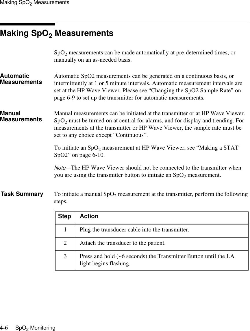 Making SpO2 Measurements4-6     SpO2 MonitoringMaking SpO2 MeasurementsSpO2 measurements can be made automatically at pre-determined times, or manually on an as-needed basis.Automatic Measurements Automatic SpO2 measurements can be generated on a continuous basis, or intermittently at 1 or 5 minute intervals. Automatic measurement intervals are set at the HP Wave Viewer. Please see “Changing the SpO2 Sample Rate” on page 6-9 to set up the transmitter for automatic measurements. Manual Measurements Manual measurements can be initiated at the transmitter or at HP Wave Viewer.   SpO2 must be turned on at central for alarms, and for display and trending. For measurements at the transmitter or HP Wave Viewer, the sample rate must be set to any choice except “Continuous”. To initiate an SpO2 measurement at HP Wave Viewer, see “Making a STAT SpO2” on page 6-10.Note—The HP Wave Viewer should not be connected to the transmitter when you are using the transmitter button to initiate an SpO2 measurement.Task Summary To initiate a manual SpO2 measurement at the transmitter, perform the following steps. Step Action1 Plug the transducer cable into the transmitter.2 Attach the transducer to the patient.3 Press and hold (~6 seconds) the Transmitter Button until the LA light begins flashing.