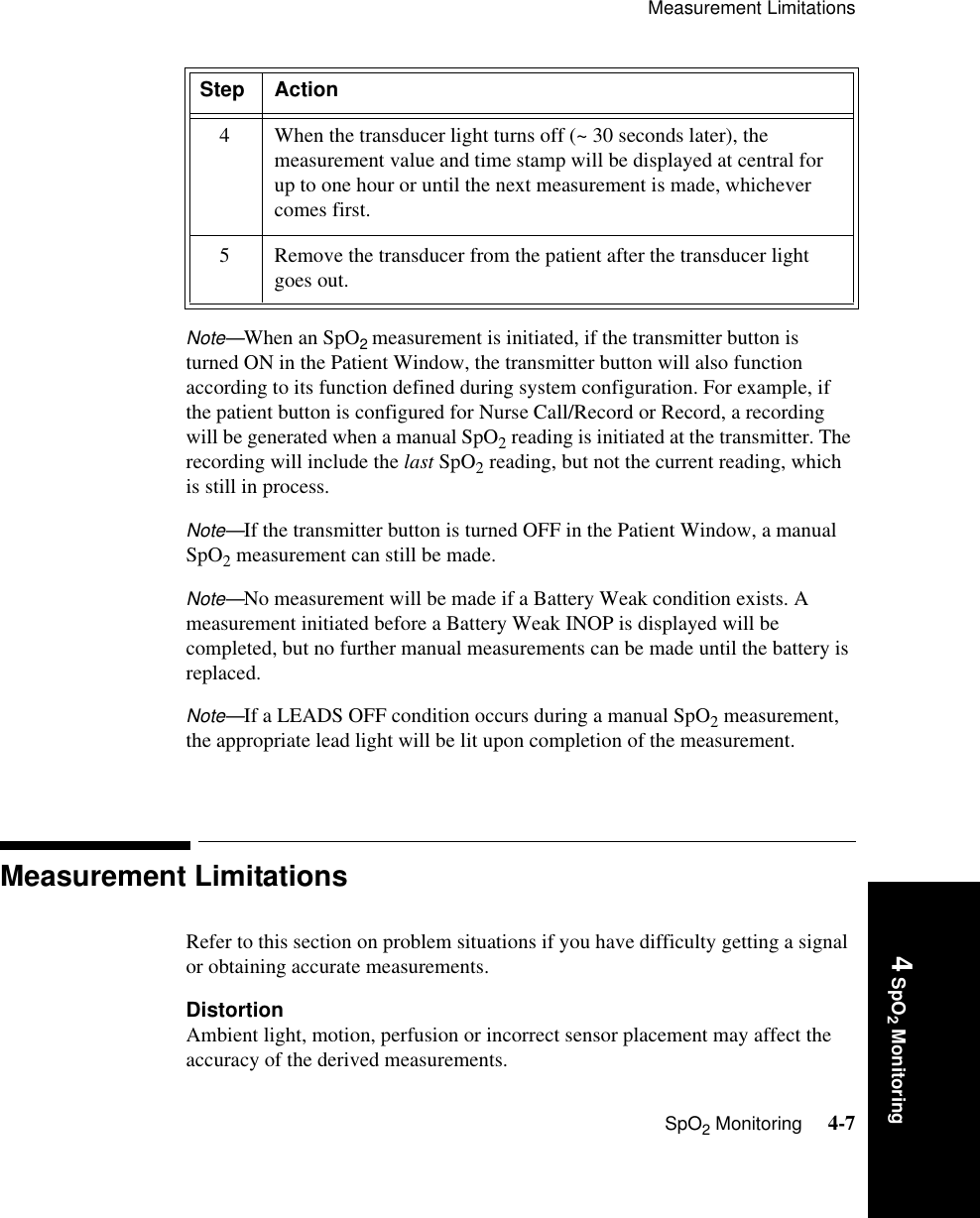 Measurement LimitationsSpO2 Monitoring     4-74 SpO2 MonitoringNote—When an SpO2 measurement is initiated, if the transmitter button is turned ON in the Patient Window, the transmitter button will also function according to its function defined during system configuration. For example, if the patient button is configured for Nurse Call/Record or Record, a recording will be generated when a manual SpO2 reading is initiated at the transmitter. The recording will include the last SpO2 reading, but not the current reading, which is still in process. Note—If the transmitter button is turned OFF in the Patient Window, a manual SpO2 measurement can still be made. Note—No measurement will be made if a Battery Weak condition exists. A measurement initiated before a Battery Weak INOP is displayed will be completed, but no further manual measurements can be made until the battery is replaced.Note—If a LEADS OFF condition occurs during a manual SpO2 measurement, the appropriate lead light will be lit upon completion of the measurement.Measurement LimitationsRefer to this section on problem situations if you have difficulty getting a signal or obtaining accurate measurements.DistortionAmbient light, motion, perfusion or incorrect sensor placement may affect the accuracy of the derived measurements. 4 When the transducer light turns off (~ 30 seconds later), the measurement value and time stamp will be displayed at central for up to one hour or until the next measurement is made, whichever comes first.5 Remove the transducer from the patient after the transducer light goes out.Step Action