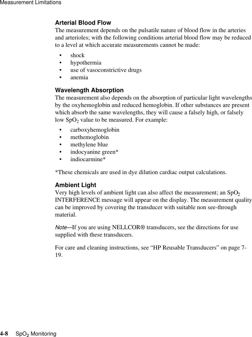 Measurement Limitations4-8     SpO2 MonitoringArterial Blood FlowThe measurement depends on the pulsatile nature of blood flow in the arteries and arterioles; with the following conditions arterial blood flow may be reduced to a level at which accurate measurements cannot be made:•shock• hypothermia • use of vasoconstrictive drugs •anemiaWavelength AbsorptionThe measurement also depends on the absorption of particular light wavelengths by the oxyhemoglobin and reduced hemoglobin. If other substances are present which absorb the same wavelengths, they will cause a falsely high, or falsely low SpO2 value to be measured. For example:• carboxyhemoglobin • methemoglobin • methylene blue • indocyanine green*• indiocarmine**These chemicals are used in dye dilution cardiac output calculations.Ambient LightVery high levels of ambient light can also affect the measurement; an SpO2 INTERFERENCE message will appear on the display. The measurement quality can be improved by covering the transducer with suitable non see-through material.Note—If you are using NELLCOR® transducers, see the directions for use supplied with these transducers.For care and cleaning instructions, see “HP Reusable Transducers” on page 7-19.