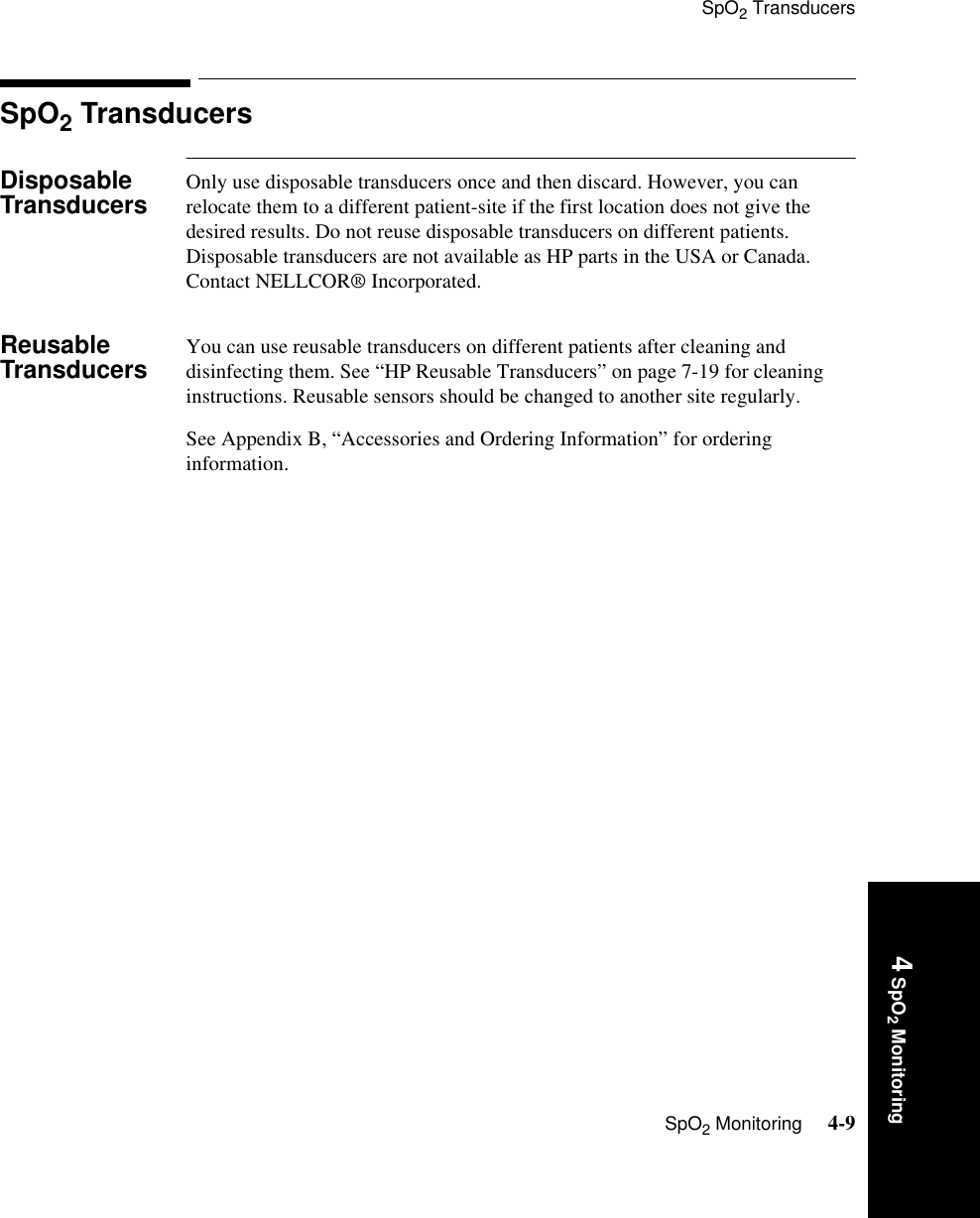 SpO2 TransducersSpO2 Monitoring     4-94 SpO2 MonitoringSpO2 TransducersDisposable Transducers Only use disposable transducers once and then discard. However, you can relocate them to a different patient-site if the first location does not give the desired results. Do not reuse disposable transducers on different patients. Disposable transducers are not available as HP parts in the USA or Canada. Contact NELLCOR® Incorporated.Reusable Transducers You can use reusable transducers on different patients after cleaning and disinfecting them. See “HP Reusable Transducers” on page 7-19 for cleaning instructions. Reusable sensors should be changed to another site regularly. See Appendix B, “Accessories and Ordering Information” for ordering information.