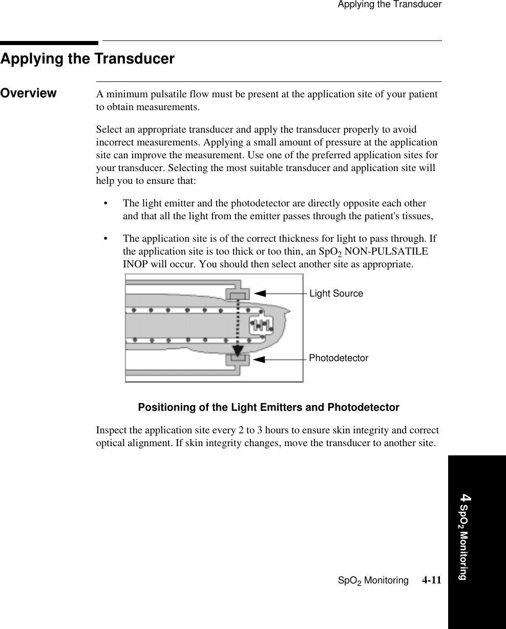 Applying the TransducerSpO2 Monitoring     4-114 SpO2 MonitoringApplying the Transducer Overview A minimum pulsatile flow must be present at the application site of your patient to obtain measurements. Select an appropriate transducer and apply the transducer properly to avoid incorrect measurements. Applying a small amount of pressure at the application site can improve the measurement. Use one of the preferred application sites for your transducer. Selecting the most suitable transducer and application site will help you to ensure that:• The light emitter and the photodetector are directly opposite each other and that all the light from the emitter passes through the patient&apos;s tissues,• The application site is of the correct thickness for light to pass through. If the application site is too thick or too thin, an SpO2 NON-PULSATILE INOP will occur. You should then select another site as appropriate.Positioning of the Light Emitters and PhotodetectorInspect the application site every 2 to 3 hours to ensure skin integrity and correct optical alignment. If skin integrity changes, move the transducer to another site.Light SourcePhotodetector