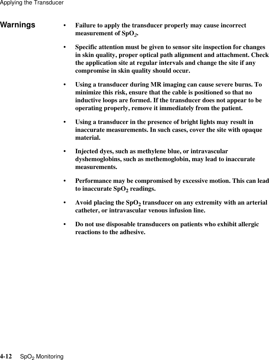 Applying the Transducer4-12     SpO2 MonitoringWarnings • Failure to apply the transducer properly may cause incorrect measurement of SpO2. • Specific attention must be given to sensor site inspection for changes in skin quality, proper optical path alignment and attachment. Check the application site at regular intervals and change the site if any compromise in skin quality should occur.• Using a transducer during MR imaging can cause severe burns. To minimize this risk, ensure that the cable is positioned so that no inductive loops are formed. If the transducer does not appear to be operating properly, remove it immediately from the patient.• Using a transducer in the presence of bright lights may result in inaccurate measurements. In such cases, cover the site with opaque material.• Injected dyes, such as methylene blue, or intravascular dyshemoglobins, such as methemoglobin, may lead to inaccurate measurements.• Performance may be compromised by excessive motion. This can lead to inaccurate SpO2 readings.• Avoid placing the SpO2 transducer on any extremity with an arterial catheter, or intravascular venous infusion line.• Do not use disposable transducers on patients who exhibit allergic reactions to the adhesive.
