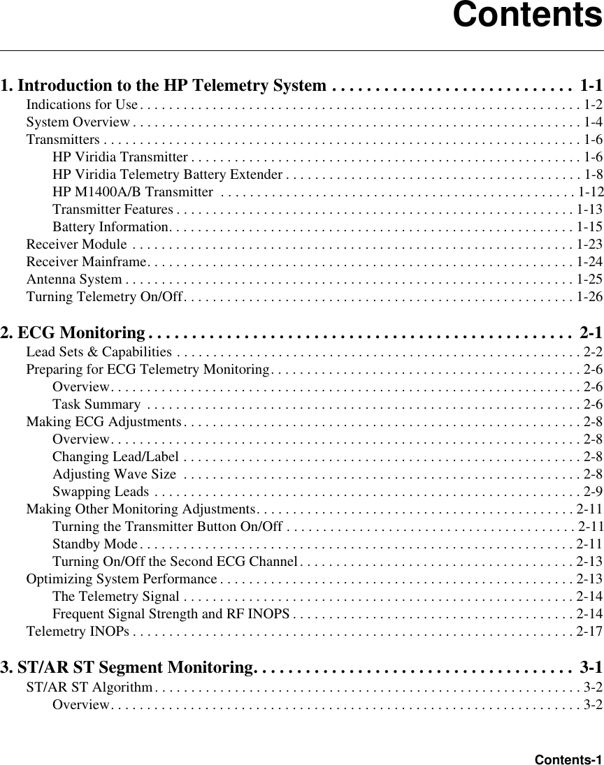 ContentsContents-11. Introduction to the HP Telemetry System . . . . . . . . . . . . . . . . . . . . . . . . . . . .  1-1Indications for Use. . . . . . . . . . . . . . . . . . . . . . . . . . . . . . . . . . . . . . . . . . . . . . . . . . . . . . . . . . . . . 1-2System Overview. . . . . . . . . . . . . . . . . . . . . . . . . . . . . . . . . . . . . . . . . . . . . . . . . . . . . . . . . . . . . . 1-4Transmitters . . . . . . . . . . . . . . . . . . . . . . . . . . . . . . . . . . . . . . . . . . . . . . . . . . . . . . . . . . . . . . . . . . 1-6HP Viridia Transmitter . . . . . . . . . . . . . . . . . . . . . . . . . . . . . . . . . . . . . . . . . . . . . . . . . . . . . .1-6HP Viridia Telemetry Battery Extender . . . . . . . . . . . . . . . . . . . . . . . . . . . . . . . . . . . . . . . . . 1-8HP M1400A/B Transmitter  . . . . . . . . . . . . . . . . . . . . . . . . . . . . . . . . . . . . . . . . . . . . . . . . . 1-12Transmitter Features . . . . . . . . . . . . . . . . . . . . . . . . . . . . . . . . . . . . . . . . . . . . . . . . . . . . . . .1-13Battery Information. . . . . . . . . . . . . . . . . . . . . . . . . . . . . . . . . . . . . . . . . . . . . . . . . . . . . . . . 1-15Receiver Module . . . . . . . . . . . . . . . . . . . . . . . . . . . . . . . . . . . . . . . . . . . . . . . . . . . . . . . . . . . . . 1-23Receiver Mainframe. . . . . . . . . . . . . . . . . . . . . . . . . . . . . . . . . . . . . . . . . . . . . . . . . . . . . . . . . . . 1-24Antenna System . . . . . . . . . . . . . . . . . . . . . . . . . . . . . . . . . . . . . . . . . . . . . . . . . . . . . . . . . . . . . . 1-25Turning Telemetry On/Off. . . . . . . . . . . . . . . . . . . . . . . . . . . . . . . . . . . . . . . . . . . . . . . . . . . . . . 1-262. ECG Monitoring . . . . . . . . . . . . . . . . . . . . . . . . . . . . . . . . . . . . . . . . . . . . . . . . .  2-1Lead Sets &amp; Capabilities . . . . . . . . . . . . . . . . . . . . . . . . . . . . . . . . . . . . . . . . . . . . . . . . . . . . . . . . 2-2Preparing for ECG Telemetry Monitoring. . . . . . . . . . . . . . . . . . . . . . . . . . . . . . . . . . . . . . . . . . . 2-6Overview. . . . . . . . . . . . . . . . . . . . . . . . . . . . . . . . . . . . . . . . . . . . . . . . . . . . . . . . . . . . . . . . . 2-6Task Summary . . . . . . . . . . . . . . . . . . . . . . . . . . . . . . . . . . . . . . . . . . . . . . . . . . . . . . . . . . . . 2-6Making ECG Adjustments. . . . . . . . . . . . . . . . . . . . . . . . . . . . . . . . . . . . . . . . . . . . . . . . . . . . . . . 2-8Overview. . . . . . . . . . . . . . . . . . . . . . . . . . . . . . . . . . . . . . . . . . . . . . . . . . . . . . . . . . . . . . . . . 2-8Changing Lead/Label . . . . . . . . . . . . . . . . . . . . . . . . . . . . . . . . . . . . . . . . . . . . . . . . . . . . . . .2-8Adjusting Wave Size  . . . . . . . . . . . . . . . . . . . . . . . . . . . . . . . . . . . . . . . . . . . . . . . . . . . . . . .2-8Swapping Leads . . . . . . . . . . . . . . . . . . . . . . . . . . . . . . . . . . . . . . . . . . . . . . . . . . . . . . . . . . . 2-9Making Other Monitoring Adjustments. . . . . . . . . . . . . . . . . . . . . . . . . . . . . . . . . . . . . . . . . . . . 2-11Turning the Transmitter Button On/Off . . . . . . . . . . . . . . . . . . . . . . . . . . . . . . . . . . . . . . . . 2-11Standby Mode. . . . . . . . . . . . . . . . . . . . . . . . . . . . . . . . . . . . . . . . . . . . . . . . . . . . . . . . . . . . 2-11Turning On/Off the Second ECG Channel. . . . . . . . . . . . . . . . . . . . . . . . . . . . . . . . . . . . . . 2-13Optimizing System Performance . . . . . . . . . . . . . . . . . . . . . . . . . . . . . . . . . . . . . . . . . . . . . . . . . 2-13The Telemetry Signal . . . . . . . . . . . . . . . . . . . . . . . . . . . . . . . . . . . . . . . . . . . . . . . . . . . . . .2-14Frequent Signal Strength and RF INOPS . . . . . . . . . . . . . . . . . . . . . . . . . . . . . . . . . . . . . . . 2-14Telemetry INOPs . . . . . . . . . . . . . . . . . . . . . . . . . . . . . . . . . . . . . . . . . . . . . . . . . . . . . . . . . . . . . 2-173. ST/AR ST Segment Monitoring. . . . . . . . . . . . . . . . . . . . . . . . . . . . . . . . . . . . .  3-1ST/AR ST Algorithm. . . . . . . . . . . . . . . . . . . . . . . . . . . . . . . . . . . . . . . . . . . . . . . . . . . . . . . . . . . 3-2Overview. . . . . . . . . . . . . . . . . . . . . . . . . . . . . . . . . . . . . . . . . . . . . . . . . . . . . . . . . . . . . . . . . 3-2