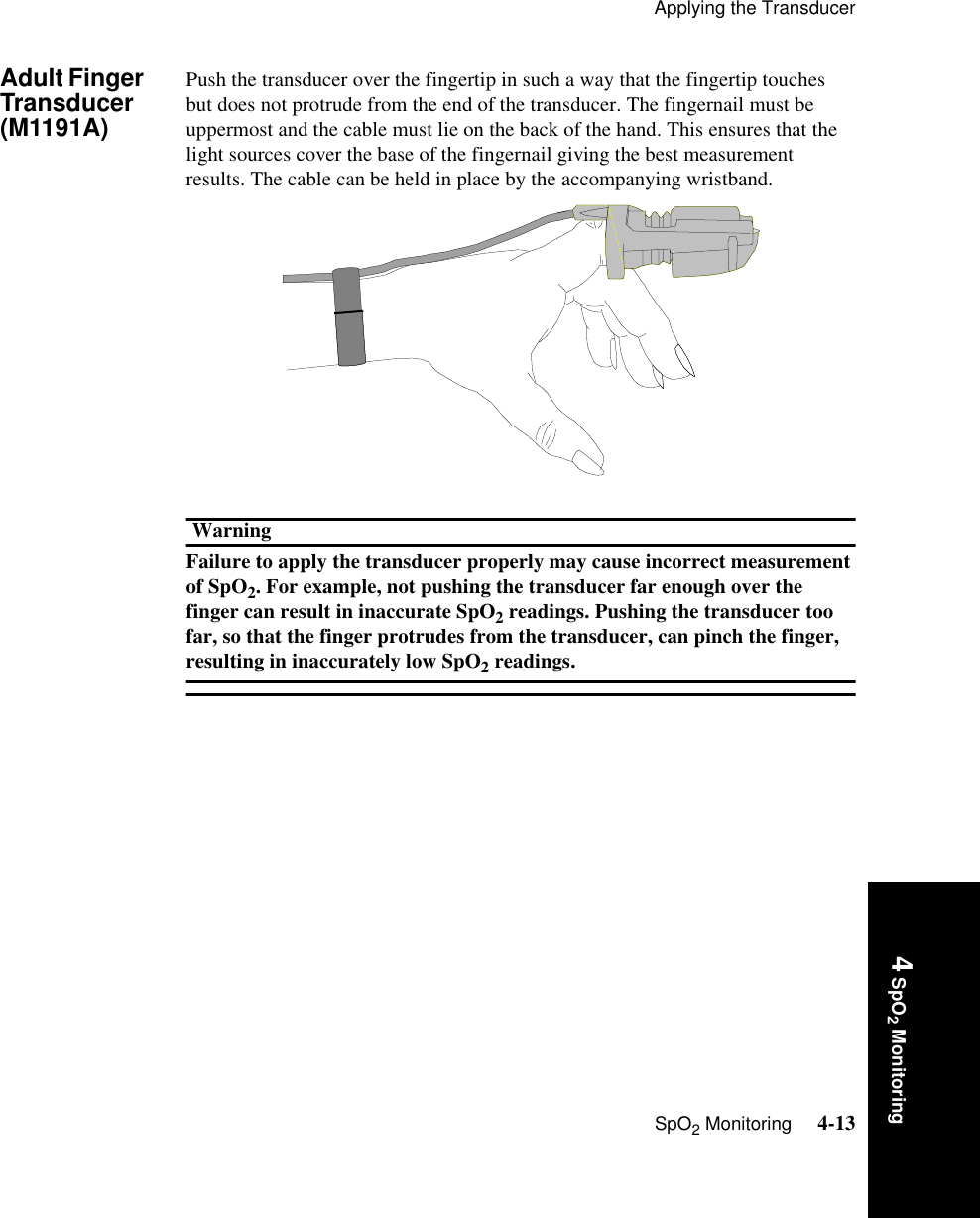 Applying the TransducerSpO2 Monitoring     4-134 SpO2 MonitoringAdult Finger Transducer (M1191A) Push the transducer over the fingertip in such a way that the fingertip touches but does not protrude from the end of the transducer. The fingernail must be uppermost and the cable must lie on the back of the hand. This ensures that the light sources cover the base of the fingernail giving the best measurement results. The cable can be held in place by the accompanying wristband.WarningFailure to apply the transducer properly may cause incorrect measurement of SpO2. For example, not pushing the transducer far enough over the finger can result in inaccurate SpO2 readings. Pushing the transducer too far, so that the finger protrudes from the transducer, can pinch the finger, resulting in inaccurately low SpO2 readings. 