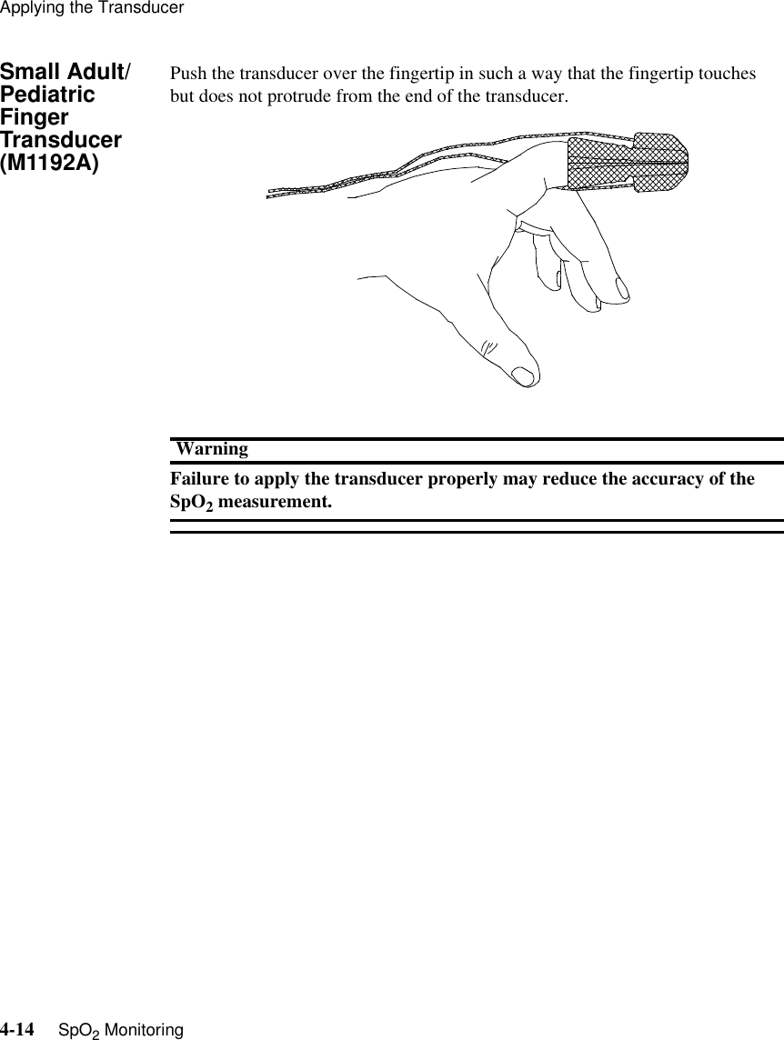 Applying the Transducer4-14     SpO2 MonitoringSmall Adult/Pediatric Finger Transducer (M1192A)Push the transducer over the fingertip in such a way that the fingertip touches but does not protrude from the end of the transducer.WarningFailure to apply the transducer properly may reduce the accuracy of the SpO2 measurement. 