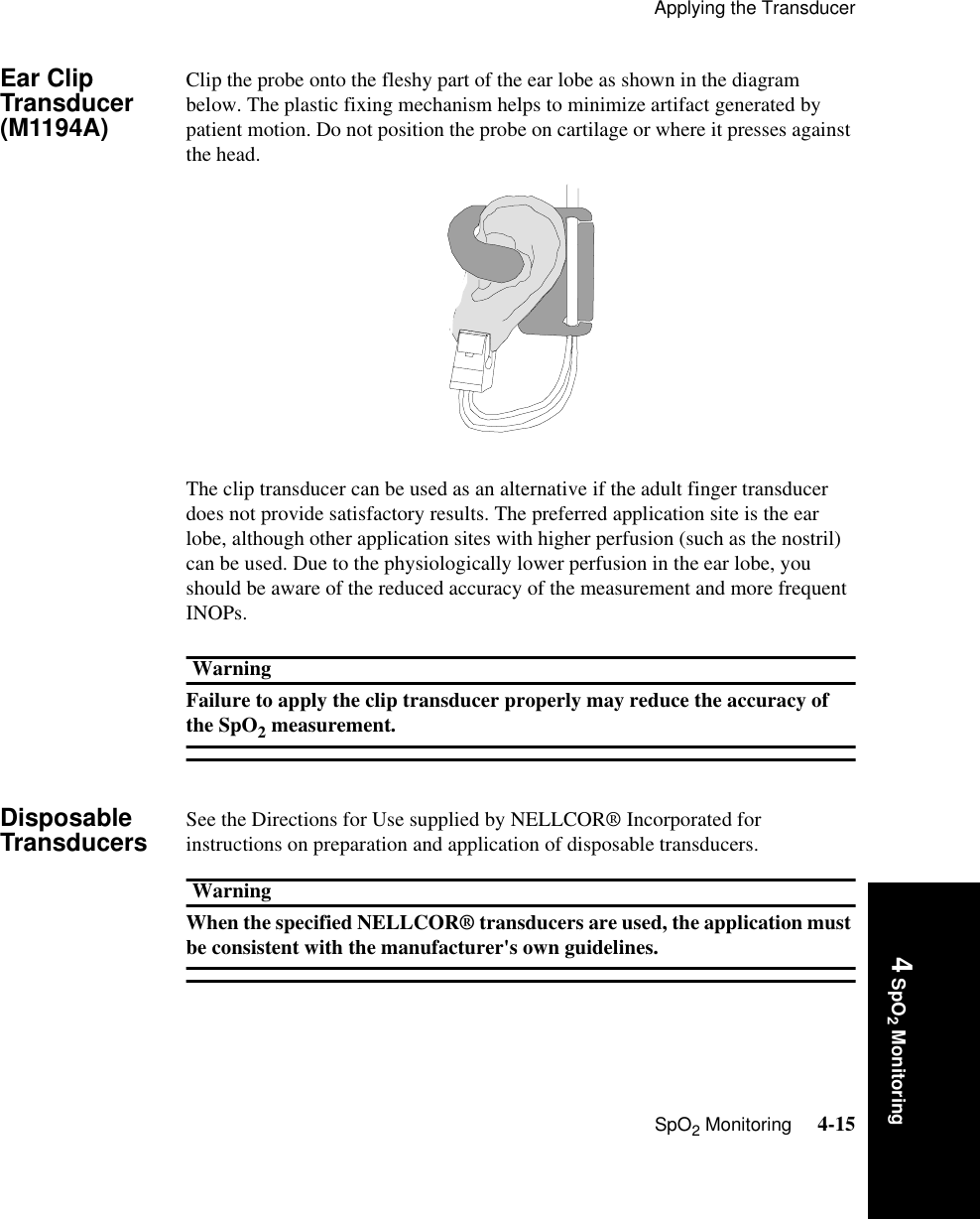 Applying the TransducerSpO2 Monitoring     4-154 SpO2 MonitoringEar Clip Transducer (M1194A) Clip the probe onto the fleshy part of the ear lobe as shown in the diagram below. The plastic fixing mechanism helps to minimize artifact generated by patient motion. Do not position the probe on cartilage or where it presses against the head.The clip transducer can be used as an alternative if the adult finger transducer does not provide satisfactory results. The preferred application site is the ear lobe, although other application sites with higher perfusion (such as the nostril) can be used. Due to the physiologically lower perfusion in the ear lobe, you should be aware of the reduced accuracy of the measurement and more frequent INOPs.WarningFailure to apply the clip transducer properly may reduce the accuracy of the SpO2 measurement. Disposable Transducers See the Directions for Use supplied by NELLCOR® Incorporated for instructions on preparation and application of disposable transducers.WarningWhen the specified NELLCOR® transducers are used, the application must be consistent with the manufacturer&apos;s own guidelines. 